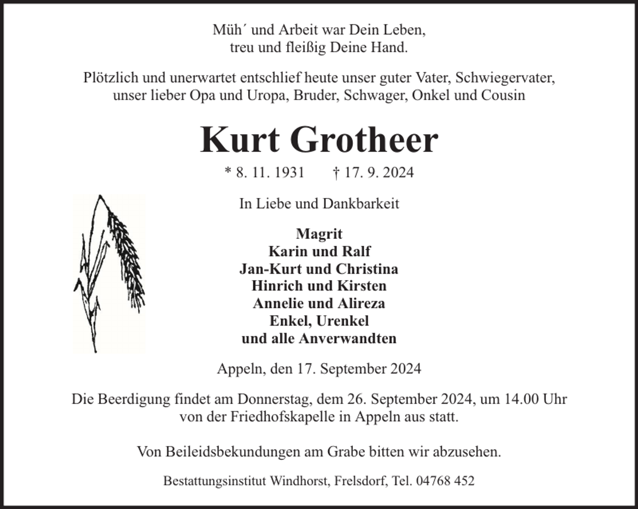 <p>Müh´ und Arbeit war Dein Leben,<br />treu und fleißig Deine Hand.<br />Plötzlich und unerwartet entschlief heute unser guter Vater, Schwiegervater,<br />unser lieber Opa und Uropa, Bruder, Schwager, Onkel und Cousin</p><p>Kurt Grotheer<br />* 8. 11. 1931</p><p>† 17. 9. 2024</p><p>In Liebe und Dankbarkeit<br />Magrit<br />Karin und Ralf<br />Jan-Kurt und Christina<br />Hinrich und Kirsten<br />Annelie und Alireza<br />Enkel, Urenkel<br />und alle Anverwandten<br />Appeln, den 17. September 2024<br />Die Beerdigung findet am Donnerstag, dem 26. September 2024, um 14.00 Uhr<br />von der Friedhofskapelle in Appeln aus statt.<br />Von Beileidsbekundungen am Grabe bitten wir abzusehen.<br />Bestattungsinstitut Windhorst, Frelsdorf, Tel. 04768 452</p>