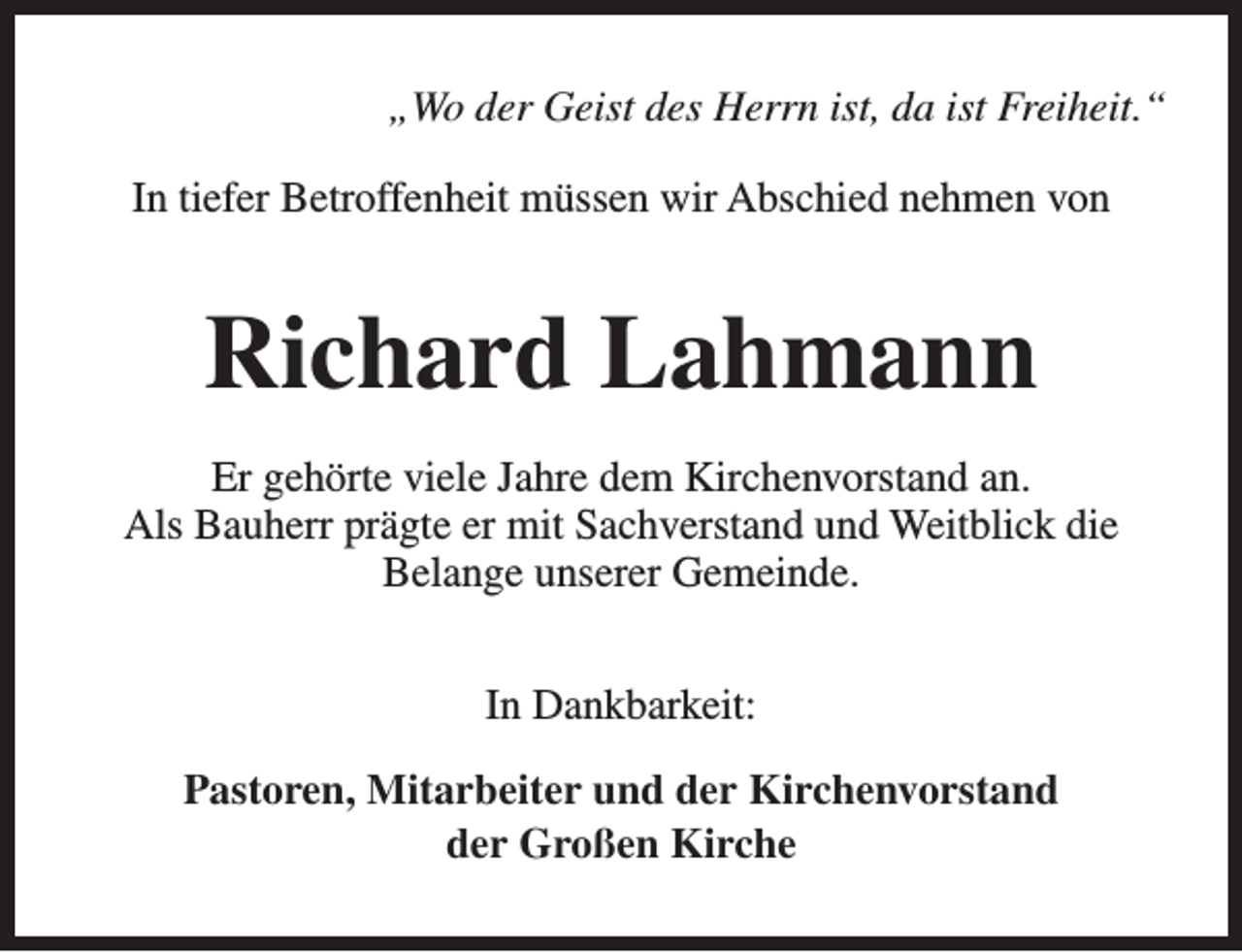 <p>„Wo der Geist des Herrn ist, da ist Freiheit.“<br />In tiefer Betroffenheit müssen wir Abschied nehmen von</p><p>Richard Lahmann<br />Er gehörte viele Jahre dem Kirchenvorstand an.<br />Als Bauherr prägte er mit Sachverstand und Weitblick die<br />Belange unserer Gemeinde.<br />In Dankbarkeit:<br />Pastoren, Mitarbeiter und der Kirchenvorstand<br />der Großen Kirche</p>