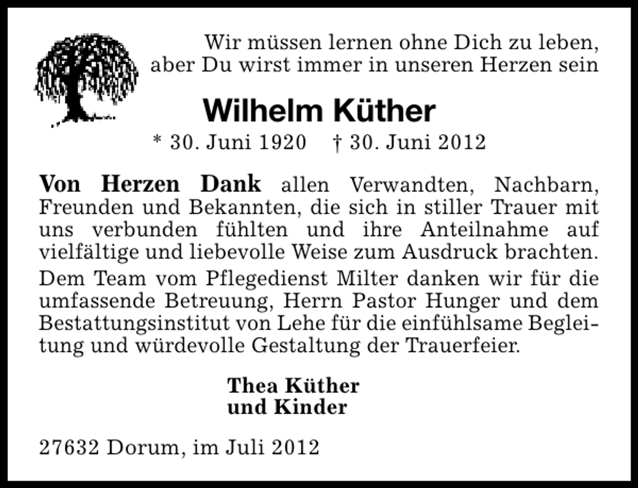 <p>Wir müssen lernen ohne Dich zu leben,<br />aber Du wirst immer in unseren Herzen sein</p><p>Wilhelm Küther</p><p>* 30. Juni 1920</p><p>† 30. Juni 2012</p><p>Von Herzen Dank allen Verwandten, Nachbarn,</p><p>Freunden und Bekannten, die sich in stiller Trauer mit<br />uns verbunden fühlten und ihre Anteilnahme auf<br />vielfältige und liebevolle Weise zum Ausdruck brachten.<br />Dem Team vom Pflegedienst Milter danken wir für die<br />umfassende Betreuung, Herrn Pastor Hunger und dem<br />Bestattungsinstitut von Lehe für die einfühlsame Begleitung und würdevolle Gestaltung der Trauerfeier.<br />Thea Küther<br />und Kinder<br />27632 Dorum, im Juli 2012</p>