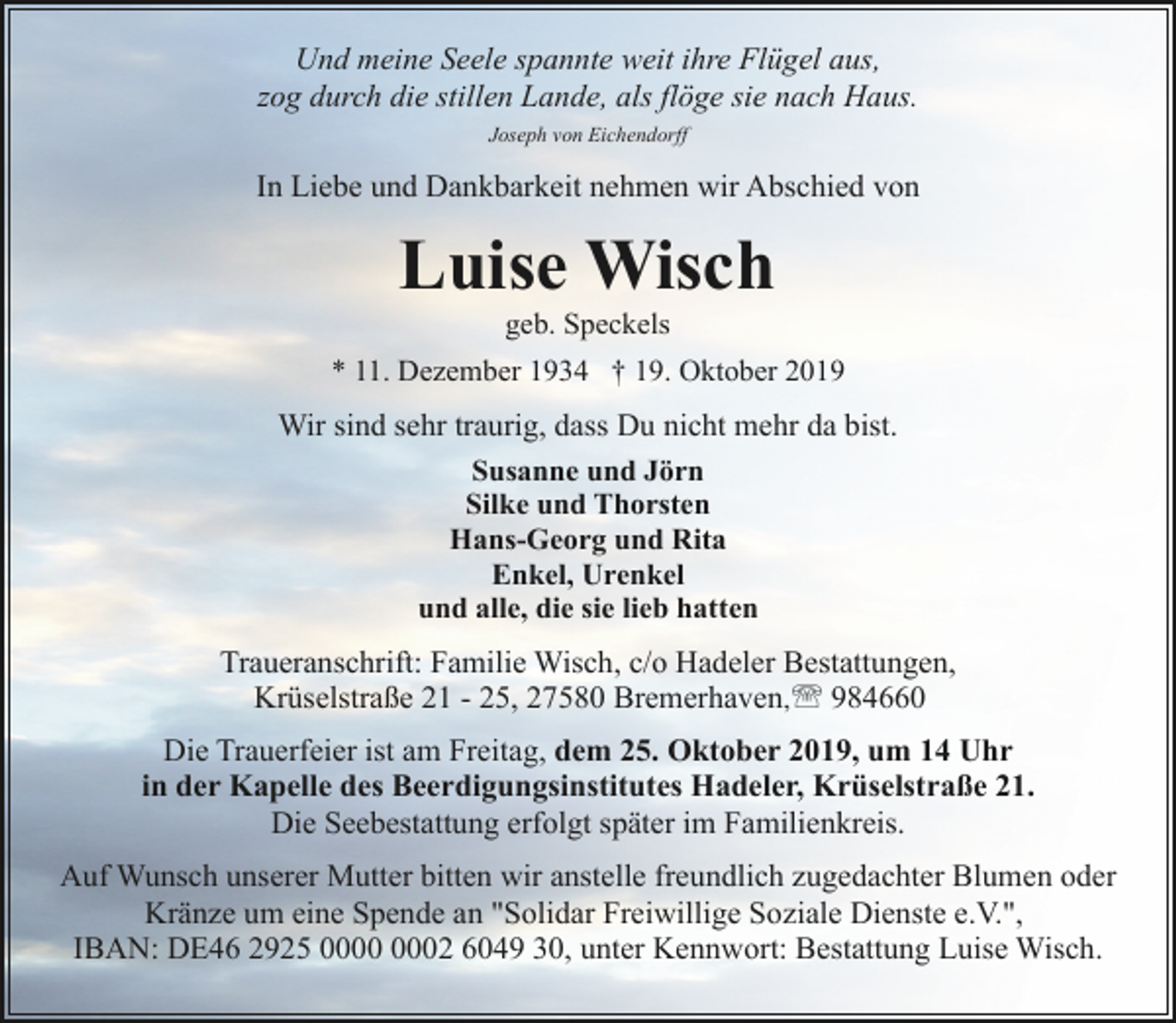 <p>Und meine Seele spannte weit ihre Flügel aus,<br />zog durch die stillen Lande, als flöge sie nach Haus.<br />Joseph von Eichendorff</p><p>In Liebe und Dankbarkeit nehmen wir Abschied von</p><p>Luise Wisch<br />geb. Speckels</p><p>* 11. Dezember 1934 † 19. Oktober 2019</p><p>Wir sind sehr traurig, dass Du nicht mehr da bist.<br />Susanne und Jörn<br />Silke und Thorsten<br />Hans-Georg und Rita<br />Enkel, Urenkel<br />und alle, die sie lieb hatten<br />Traueranschrift: Familie Wisch, c/o Hadeler Bestattungen,<br />Krüselstraße 21 - 25, 27580 Bremerhaven,' 984660<br />Die Trauerfeier ist am Freitag, dem 25. Oktober 2019, um 14 Uhr<br />in der Kapelle des Beerdigungsinstitutes Hadeler, Krüselstraße 21.<br />Die Seebestattung erfolgt später im Familienkreis.<br />Auf Wunsch unserer Mutter bitten wir anstelle freundlich zugedachter Blumen oder<br />Kränze um eine Spende an "Solidar Freiwillige Soziale Dienste e.V.",<br />IBAN: DE46 2925 02 6049 30, unter Kennwort: Bestattung Luise Wisch.</p>