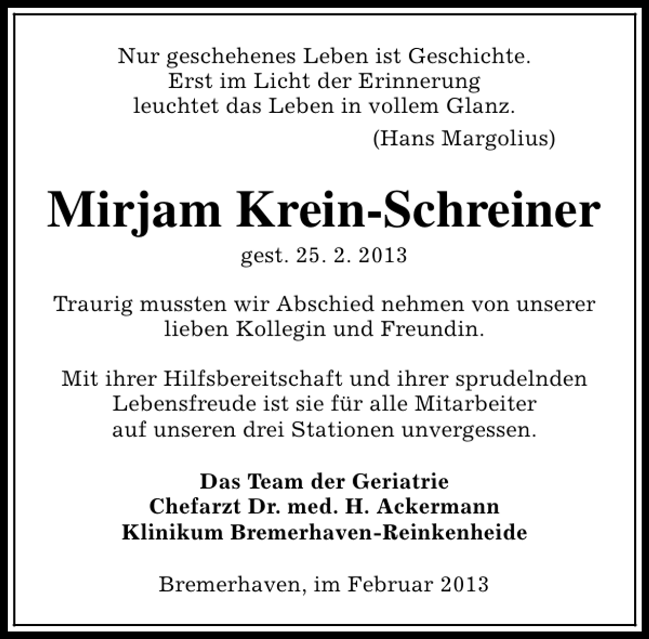 <p>Nur geschehenes Leben ist Geschichte.<br />Erst im Licht der Erinnerung<br />leuchtet das Leben in vollem Glanz.<br />(Hans Margolius)</p><p>Mirjam Krein-Schreiner<br />gest. 25. 2. 2013</p><p>Traurig mussten wir Abschied nehmen von unserer<br />lieben Kollegin und Freundin.<br />Mit ihrer Hilfsbereitschaft und ihrer sprudelnden<br />Lebensfreude ist sie für alle Mitarbeiter<br />auf unseren drei Stationen unvergessen.<br />Das Team der Geriatrie<br />Chefarzt Dr. med. H. Ackermann<br />Klinikum Bremerhaven-Reinkenheide<br />Bremerhaven, im Februar 2013</p>