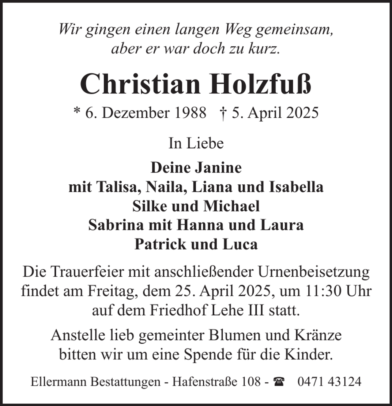 <p>Wir gingen einen langen Weg gemeinsam,<br />aber er war doch zu kurz.</p><p>Christian Holzfuß</p><p>* 6. Dezember 1988 † 5. April 2025<br />In Liebe<br />Deine Janine<br />mit Talisa, Naila, Liana und Isabella<br />Silke und Michael<br />Sabrina mit Hanna und Laura<br />Patrick und Luca<br />Die Trauerfeier mit anschließender Urnenbeisetzung<br />findet am Freitag, dem 25. April 2025, um 11:30 Uhr<br />auf dem Friedhof Lehe III statt.<br />Anstelle lieb gemeinter Blumen und Kränze<br />bitten wir um eine Spende für die Kinder.<br />Ellermann Bestattungen - Hafenstraße 108 - ( 0471 43124</p>