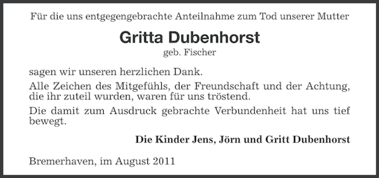 <p>Für die uns entgegengebrachte Anteilnahme zum Tod unserer Mutter</p><p>Gritta Dubenhorst<br />geb. Fischer</p><p>sagen wir unseren herzlichen Dank.<br />Alle Zeichen des Mitgefühls, der Freundschaft und der Achtung,<br />die ihr zuteil wurden, waren für uns tröstend.<br />Die damit zum Ausdruck gebrachte Verbundenheit hat uns tief<br />bewegt.<br />Die Kinder Jens, Jörn und Gritt Dubenhorst<br />Bremerhaven, im August 2011</p>