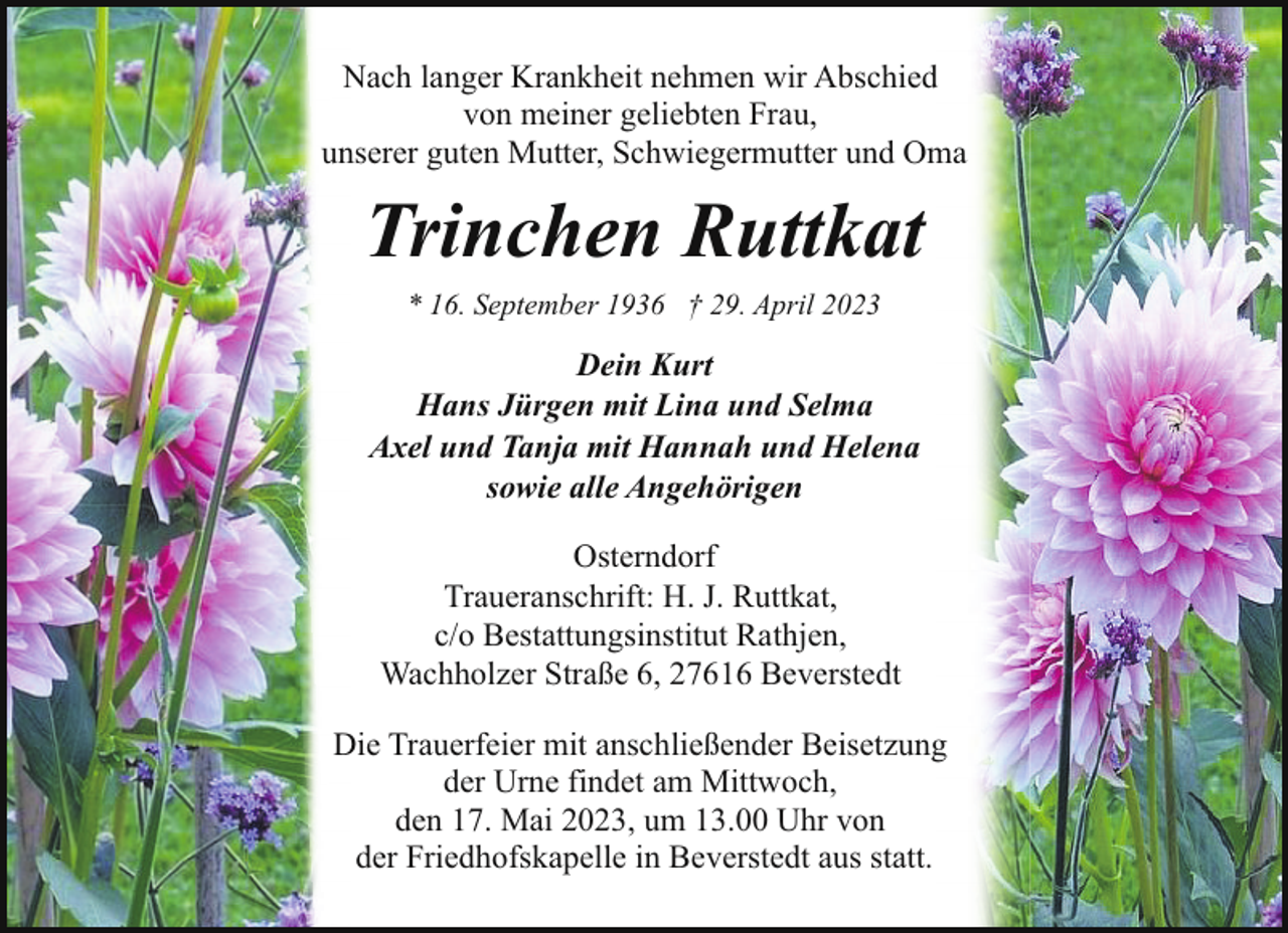 <p>Nach langer Krankheit nehmen wir Abschied<br />von meiner geliebten Frau,<br />unserer guten Mutter, Schwiegermutter und Oma</p><p>Trinchen Ruttkat<br />* 16. September 1936 † 29. April 2023</p><p>Dein Kurt<br />Hans Jürgen mit Lina und Selma<br />Axel und Tanja mit Hannah und Helena<br />sowie alle Angehörigen<br />Osterndorf<br />Traueranschrift: H. J. Ruttkat,<br />c/o Bestattungsinstitut Rathjen,<br />Wachholzer Straße 6, 27616 Beverstedt<br />Die Trauerfeier mit anschließender Beisetzung<br />der Urne findet am Mittwoch,<br />den 17. Mai 2023, um 13.00 Uhr von<br />der Friedhofskapelle in Beverstedt aus statt.</p>