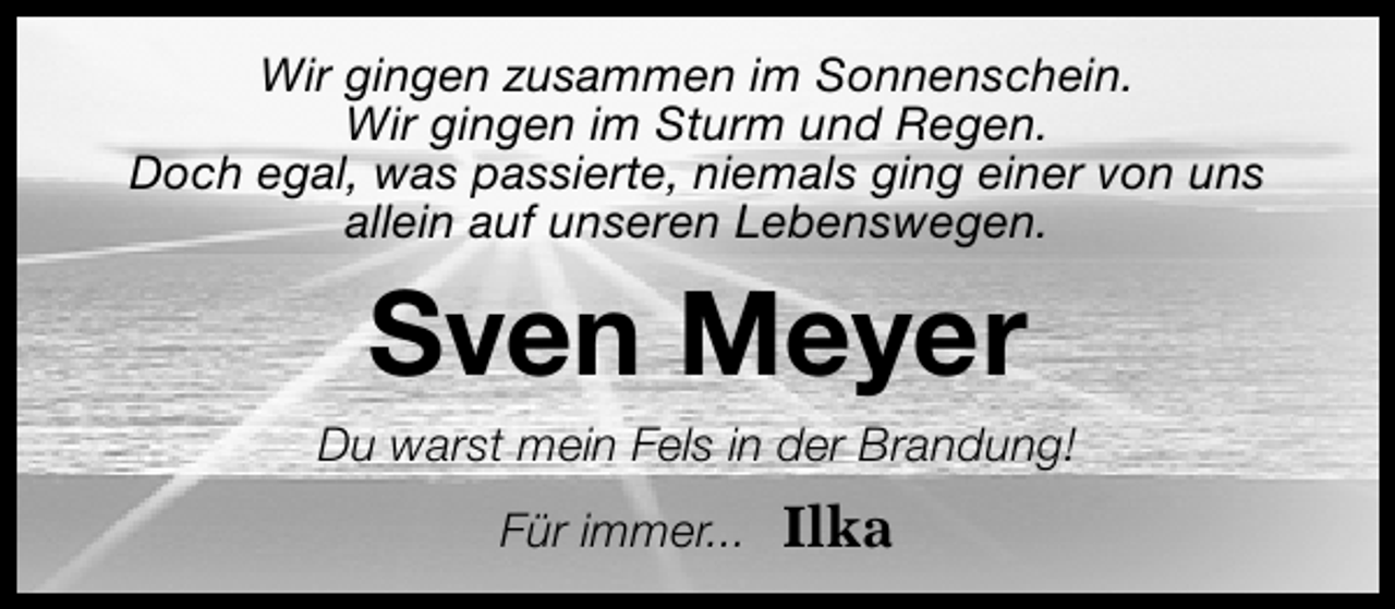 <p>Wir gingen zusammen im Sonnenschein.<br />Wir gingen im Sturm und Regen.<br />Doch egal, was passierte, niemals ging einer von uns<br />allein auf unseren Lebenswegen.</p>
<p>Sven Meyer</p>
<p>Du warst mein Fels in der Brandung!<br />Für immer...</p>
<p>Ilka</p>