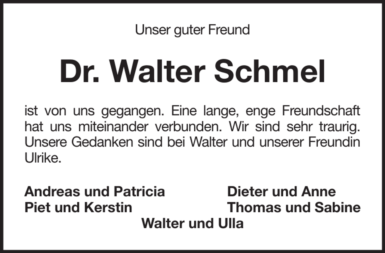 <p>Unser guter Freund</p><p>Dr. Walter Schmel<br />ist von uns gegangen. Eine lange, enge Freundschaft<br />hat uns miteinander verbunden. Wir sind sehr traurig.<br />Unsere Gedanken sind bei Walter und unserer Freundin<br />Ulrike.<br />Andreas und Patricia<br />Dieter und Anne<br />Piet und Kerstin<br />Thomas und Sabine<br />Walter und Ulla</p>