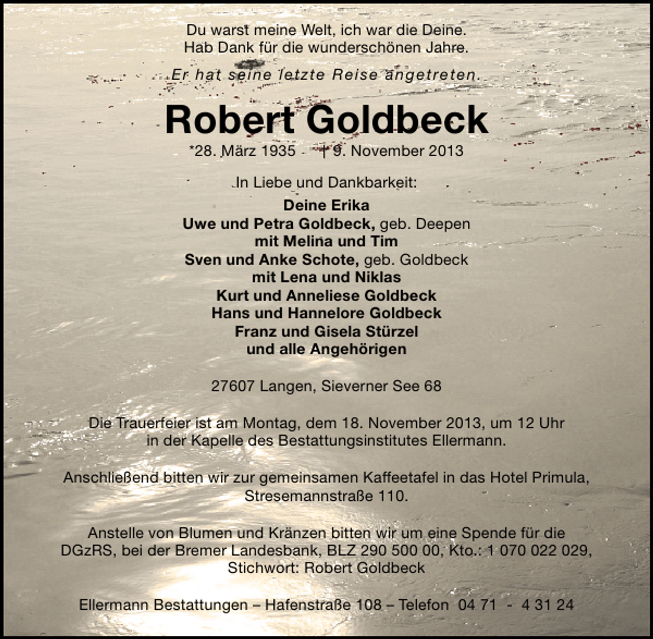 <p>Du warst meine Welt, ich war die Deine.<br />Hab Dank für die wunderschönen Jahre.<br />Er hat seine letzte Reise angetreten.</p><p>Robert Goldbeck<br />*28. März 1935</p><p>† 9. November 2013</p><p>In Liebe und Dankbarkeit:<br />Deine Erika<br />Uwe und Petra Goldbeck, geb. Deepen<br />mit Melina und Tim<br />Sven und Anke Schote, geb. Goldbeck<br />mit Lena und Niklas<br />Kurt und Anneliese Goldbeck<br />Hans und Hannelore Goldbeck<br />Franz und Gisela Stürzel<br />und alle Angehörigen<br />27607 Langen, Sieverner See 68<br />Die Trauerfeier ist am Montag, dem 18. November 2013, um 12 Uhr<br />in der Kapelle des Bestattungsinstitutes Ellermann.<br />Anschließend bitten wir zur gemeinsamen Kaffeetafel in das Hotel Primula,<br />Stresemannstraße 110.<br />Anstelle von Blumen und Kränzen bitten wir um eine Spende für die<br />DGzRS, bei der Bremer Landesbank, BLZ 290 5, Kto.: 1 0722 029,<br />Stichwort: Robert Goldbeck<br />Ellermann Bestattungen – Hafenstraße 108 – Telefon 04 71 - 4 31 24</p>
