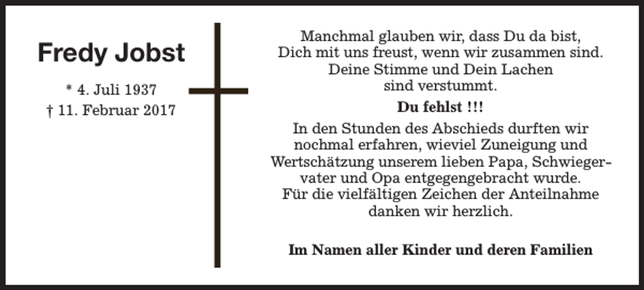 <p>Fredy Jobst<br />* 4. Juli 1937<br />† 11. Februar 2017</p><p>Manchmal glauben wir, dass Du da bist,<br />Dich mit uns freust, wenn wir zusammen sind.<br />Deine Stimme und Dein Lachen<br />sind verstummt.<br />Du fehlst !!!<br />In den Stunden des Abschieds durften wir<br />nochmal erfahren, wieviel Zuneigung und<br />Wertschätzung unserem lieben Papa, Schwiegervater und Opa entgegengebracht wurde.<br />Für die vielfältigen Zeichen der Anteilnahme<br />danken wir herzlich.<br />Im Namen aller Kinder und deren Familien</p>