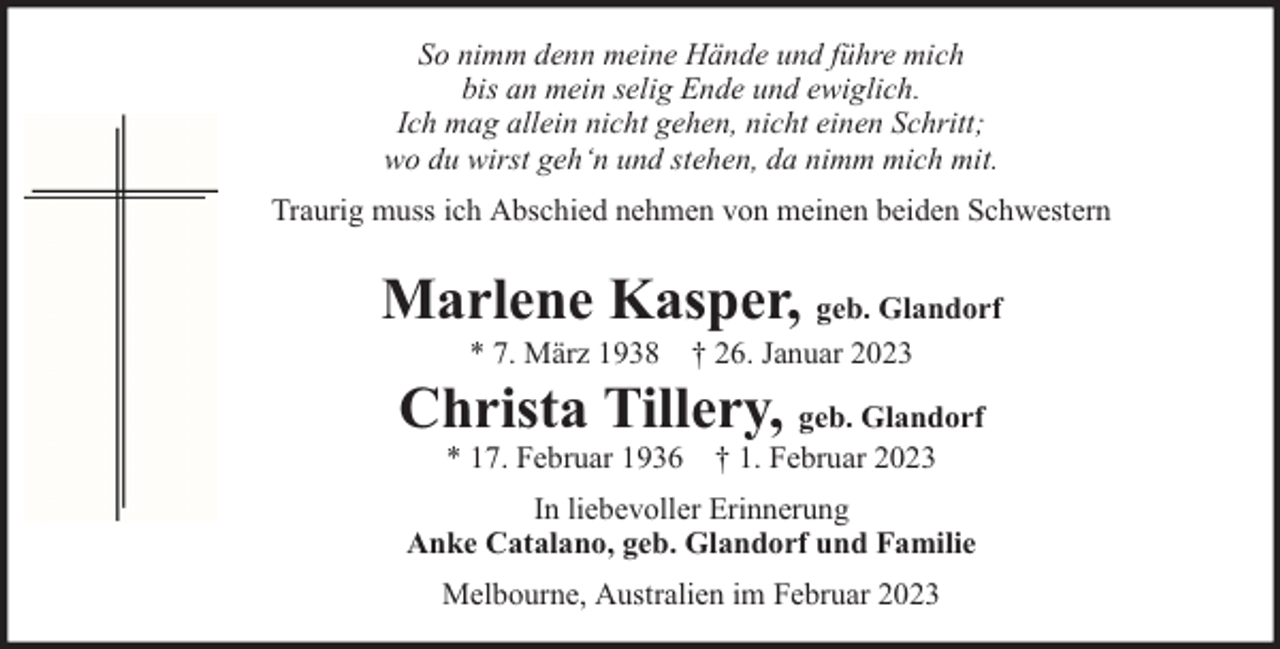 <p>So nimm denn meine Hände und führe mich<br />bis an mein selig Ende und ewiglich.<br />Ich mag allein nicht gehen, nicht einen Schritt;<br />wo du wirst geh‘n und stehen, da nimm mich mit.<br />Traurig muss ich Abschied nehmen von meinen beiden Schwestern</p><p>Marlene Kasper, geb. Glandorf<br />* 7. März 1938 † 26. Januar 2023</p><p>Christa Tillery, geb. Glandorf<br />* 17. Februar 1936 † 1. Februar 2023</p><p>In liebevoller Erinnerung<br />Anke Catalano, geb. Glandorf und Familie<br />Melbourne, Australien im Februar 2023</p>