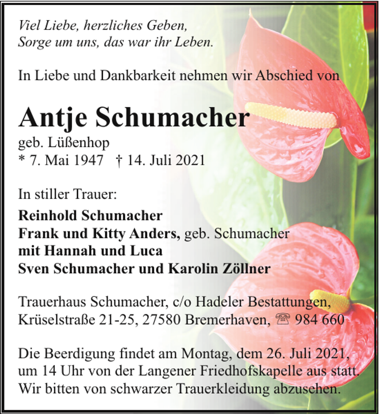 <p>Viel Liebe, herzliches Geben,<br />Sorge um uns, das war ihr Leben.</p><p>In Liebe und Dankbarkeit nehmen wir Abschied von</p><p>Antje Schumacher<br />geb. Lüßenhop<br />* 7. Mai 1947 † 14. Juli 2021</p><p>In stiller Trauer:<br />Reinhold Schumacher<br />Frank und Kitty Anders, geb. Schumacher<br />mit Hannah und Luca<br />Sven Schumacher und Karolin Zöllner<br />Trauerhaus Schumacher, c/o Hadeler Bestattungen,<br />Krüselstraße 21-25, 27580 Bremerhaven, ' 984 660<br />Die Beerdigung findet am Montag, dem 26. Juli 2021,<br />um 14 Uhr von der Langener Friedhofskapelle aus statt.<br />Wir bitten von schwarzer Trauerkleidung abzusehen.</p>