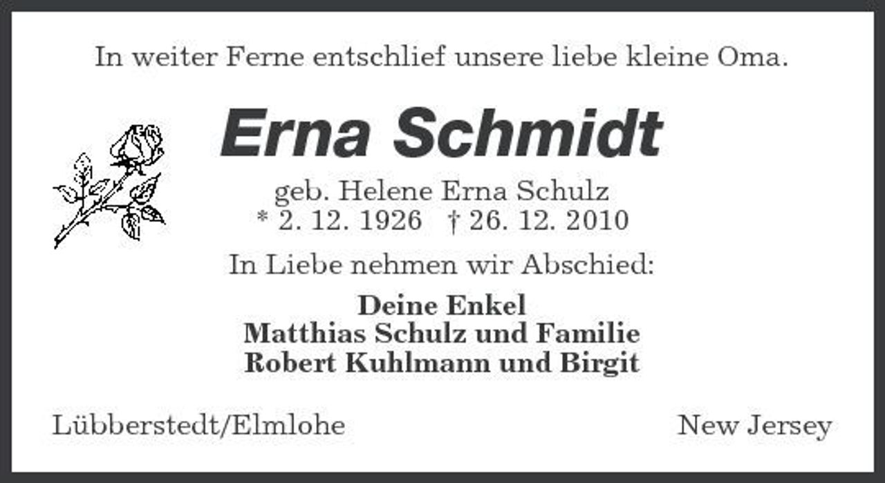 <p>In weiter Ferne entschlief unsere liebe kleine Oma.</p><p>Erna Schmidt<br />geb. Helene Erna Schulz * 2. 12. 1926 † 26. 12. 2010 In Liebe nehmen wir Abschied: Deine Enkel Matthias Schulz und Familie Robert Kuhlmann und Birgit Lübberstedt/Elmlohe New Jersey</p>