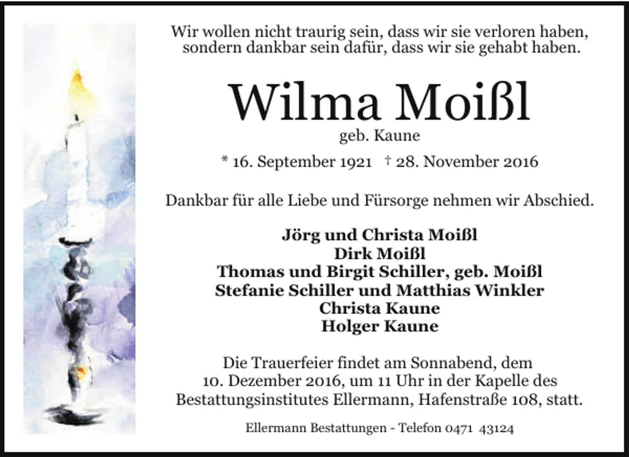 <p>Wir wollen nicht traurig sein, dass wir sie verloren haben,<br />sondern dankbar sein dafür, dass wir sie gehabt haben.</p><p>Wilma Moißl<br />geb. Kaune</p><p>* 16. September 1921 † 28. November 2016</p><p>Dankbar für alle Liebe und Fürsorge nehmen wir Abschied.<br />Jörg und Christa Moißl<br />Dirk Moißl<br />Thomas und Birgit Schiller, geb. Moißl<br />Stefanie Schiller und Matthias Winkler<br />Christa Kaune<br />Holger Kaune<br />Die Trauerfeier findet am Sonnabend, dem<br />10. Dezember 2016, um 11 Uhr in der Kapelle des<br />Bestattungsinstitutes Ellermann, Hafenstraße 108, statt.<br />Ellermann Bestattungen - Telefon 0471 43124</p>