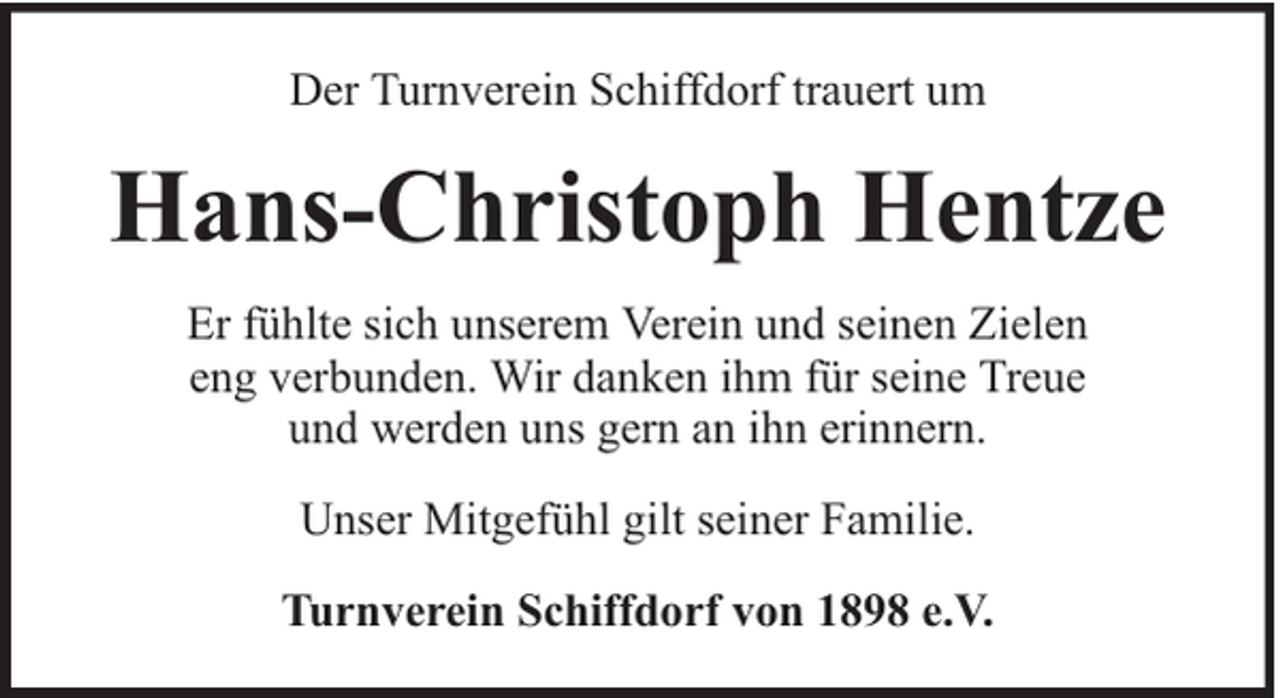 <p>Der Turnverein Schiffdorf trauert um</p><p>Hans-Christoph Hentze<br />Er fühlte sich unserem Verein und seinen Zielen<br />eng verbunden. Wir danken ihm für seine Treue<br />und werden uns gern an ihn erinnern.<br />Unser Mitgefühl gilt seiner Familie.<br />Turnverein Schiffdorf von 1898 e.V.</p>