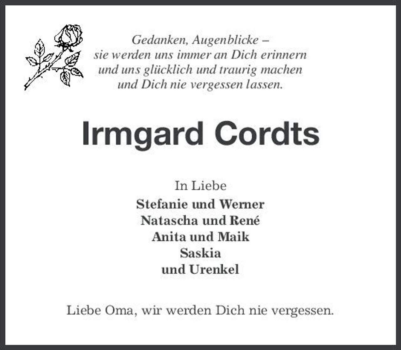 <p>Gedanken, Augenblicke – sie werden uns immer an Dich erinnern und uns glücklich und traurig machen und Dich nie vergessen lassen.</p><p>Irmgard Cordts<br />In Liebe Stefanie und Werner Natascha und René Anita und Maik Saskia und Urenkel Liebe Oma, wir werden Dich nie vergessen.</p>