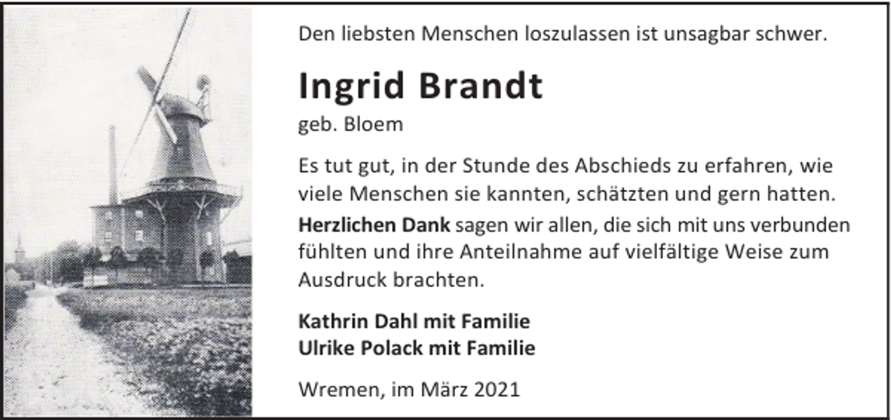 <p>Den liebsten Menschen loszulassen ist unsagbar schwer.</p><p>Ingrid Brandt<br />geb. Bloem</p><p>Es tut gut, in der Stunde des Abschieds zu erfahren, wie<br />viele Menschen sie kannten, schätzten und gern hatten.<br />Herzlichen Dank sagen wir allen, die sich mit uns verbunden<br />fühlten und ihre Anteilnahme auf vielfältige Weise zum<br />Ausdruck brachten.<br />Kathrin Dahl mit Familie<br />Ulrike Polack mit Familie<br />Wremen, im März 2021</p>