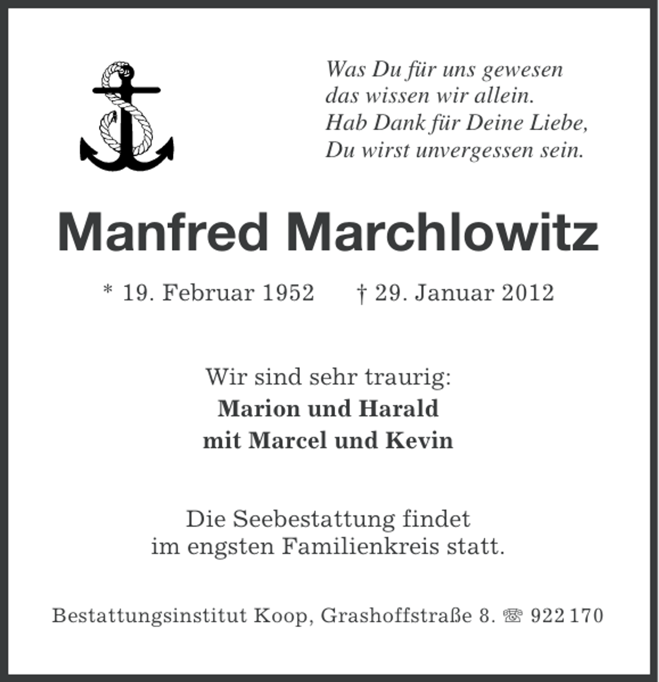 <p>Was Du für uns gewesen<br />das wissen wir allein.<br />Hab Dank für Deine Liebe,<br />Du wirst unvergessen sein.</p>
<p>Manfred Marchlowitz<br />* 19. Februar 1952</p>
<p>† 29. Januar 2012</p>
<p>Wir sind sehr traurig:<br />Marion und Harald<br />mit Marcel und Kevin<br />Die Seebestattung findet<br />im engsten Familienkreis statt.<br />Bestattungsinstitut Koop, Grashoffstraße 8. 922 170</p>