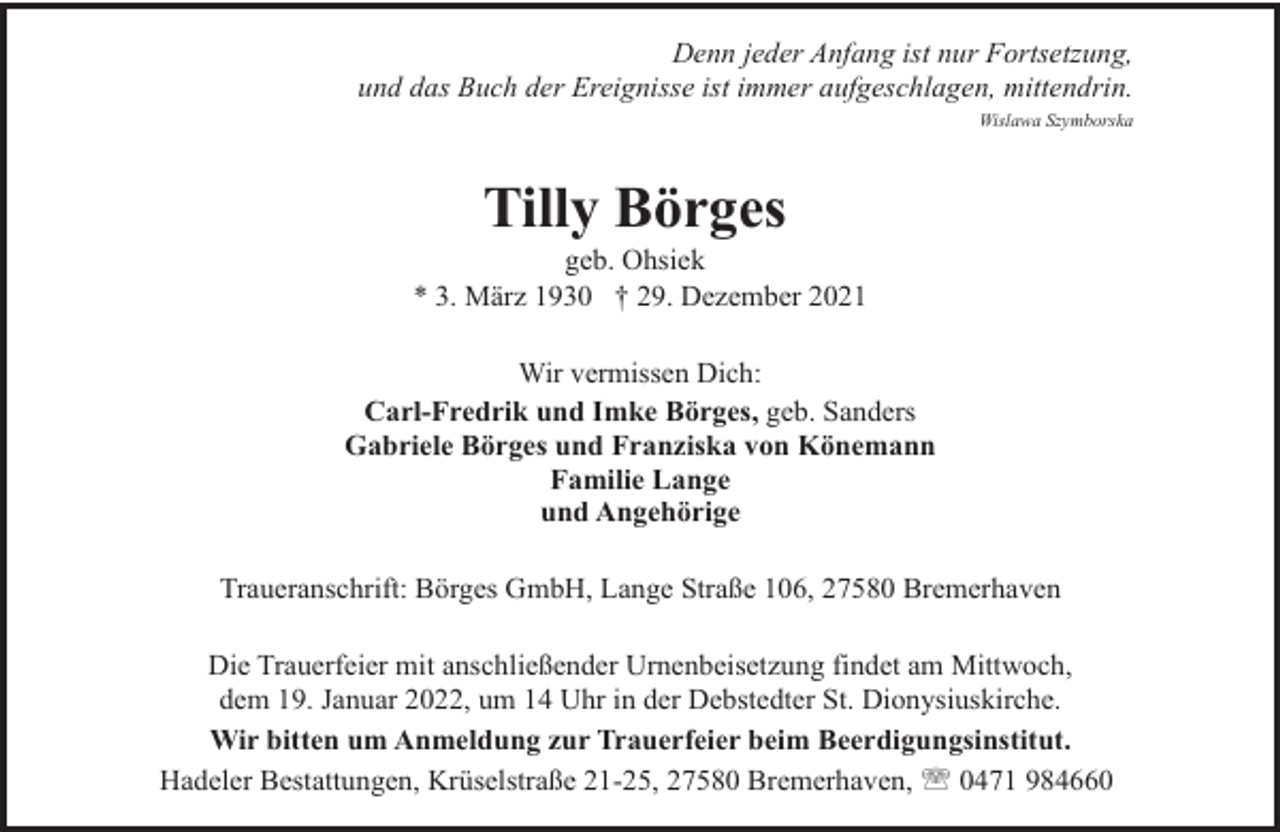 <p>Denn jeder Anfang ist nur Fortsetzung,<br />und das Buch der Ereignisse ist immer aufgeschlagen, mittendrin.<br />Wislawa Szymborska</p><p>Tilly Börges</p><p>geb. Ohsiek<br />* 3. März 1930 † 29. Dezember 2021<br />Wir vermissen Dich:<br />Carl-Fredrik und Imke Börges, geb. Sanders<br />Gabriele Börges und Franziska von Könemann<br />Familie Lange<br />und Angehörige<br />Traueranschrift: Börges GmbH, Lange Straße 106, 27580 Bremerhaven<br />Die Trauerfeier mit anschließender Urnenbeisetzung findet am Mittwoch,<br />dem 19. Januar 2022, um 14 Uhr in der Debstedter St. Dionysiuskirche.<br />Wir bitten um Anmeldung zur Trauerfeier beim Beerdigungsinstitut.<br />Hadeler Bestattungen, Krüselstraße 21-25, 27580 Bremerhaven, ' 0471 984660</p>
