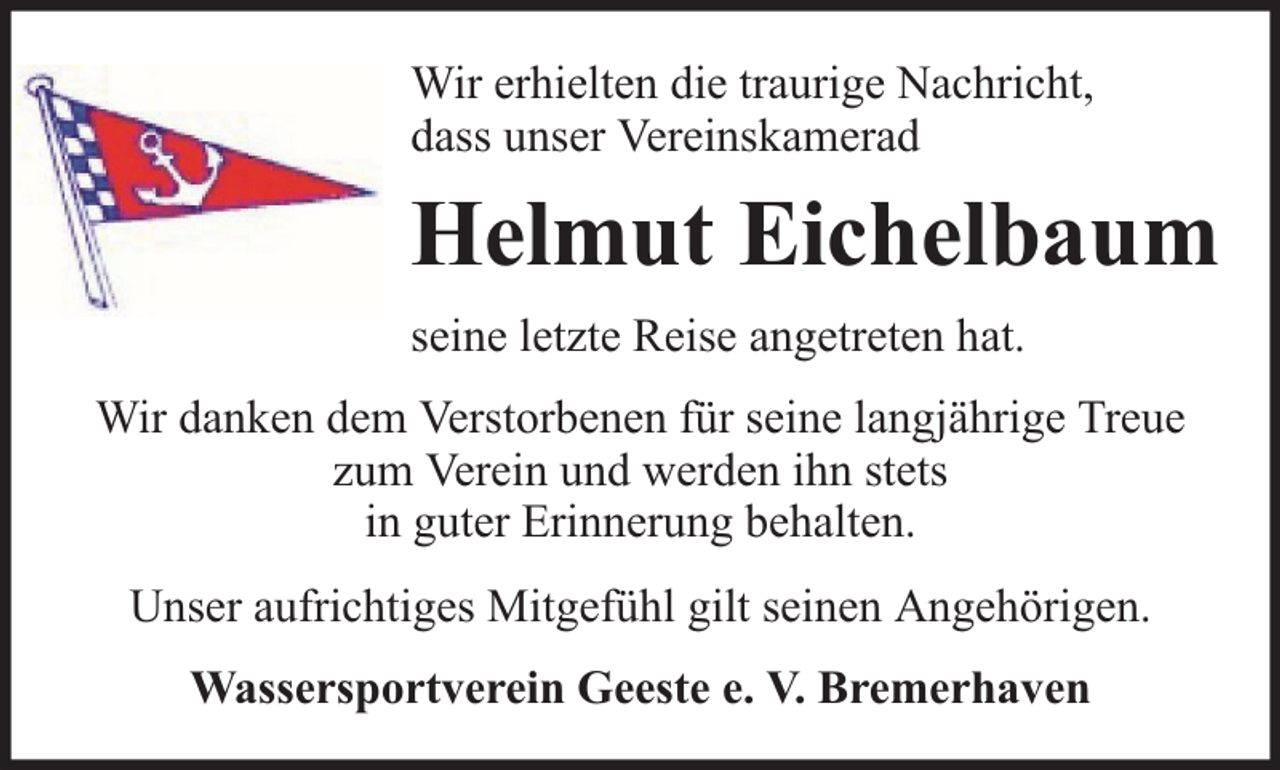 <p>Wir erhielten die traurige Nachricht,<br />dass unser Vereinskamerad</p><p>Helmut Eichelbaum<br />seine letzte Reise angetreten hat.<br />Wir danken dem Verstorbenen für seine langjährige Treue<br />zum Verein und werden ihn stets<br />in guter Erinnerung behalten.<br />Unser aufrichtiges Mitgefühl gilt seinen Angehörigen.<br />Wassersportverein Geeste e. V. Bremerhaven</p>
