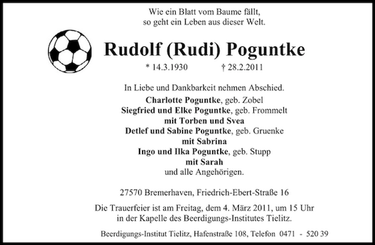 <p>Wie ein Blatt vom Baume fällt, so geht ein Leben aus dieser Welt.</p><p>Rudolf (Rudi) Poguntke<br />* 14.3.1930 † 28.2.2011 In Liebe und Dankbarkeit nehmen Abschied. Charlotte Poguntke, geb. Zobel Siegfried und Elke Poguntke, geb. Frommelt mit Torben und Svea Detlef und Sabine Poguntke, geb. Gruenke mit Sabrina Ingo und Ilka Poguntke, geb. Stupp mit Sarah und alle Angehörigen. 27570 Bremerhaven, Friedrich-Ebert-Straße 16 Die Trauerfeier ist am Freitag, dem 4. März 2011, um 15 Uhr in der Kapelle des Beerdigungs-Institutes Tielitz.<br />Beerdigungs-Institut Tielitz, Hafenstraße 108, Telefon 0471 - 520 39</p>