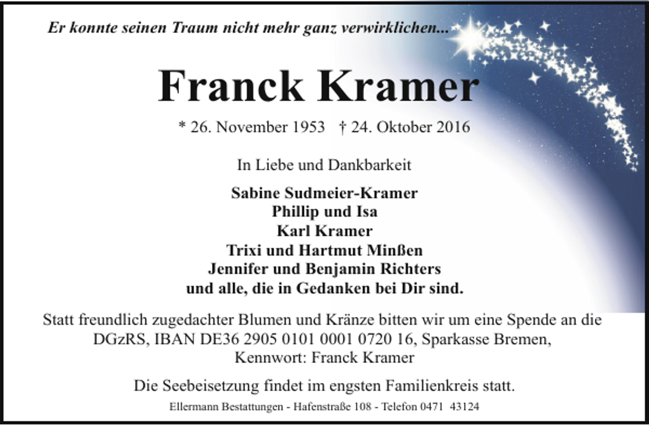 <p>Er konnte seinen Traum nicht mehr ganz verwirklichen...</p><p>Franck Kramer<br />* 26. November 1953 † 24. Oktober 2016<br />In Liebe und Dankbarkeit<br />Sabine Sudmeier-Kramer<br />Phillip und Isa<br />Karl Kramer<br />Trixi und Hartmut Minßen<br />Jennifer und Benjamin Richters<br />und alle, die in Gedanken bei Dir sind.<br />Statt freundlich zugedachter Blumen und Kränze bitten wir um eine Spende an die<br />DGzRS, IBAN DE36 2905 0101 0001 0720 16, Sparkasse Bremen,<br />Kennwort: Franck Kramer<br />Die Seebeisetzung findet im engsten Familienkreis statt.<br />Ellermann Bestattungen - Hafenstraße 108 - Telefon 0471 43124</p>