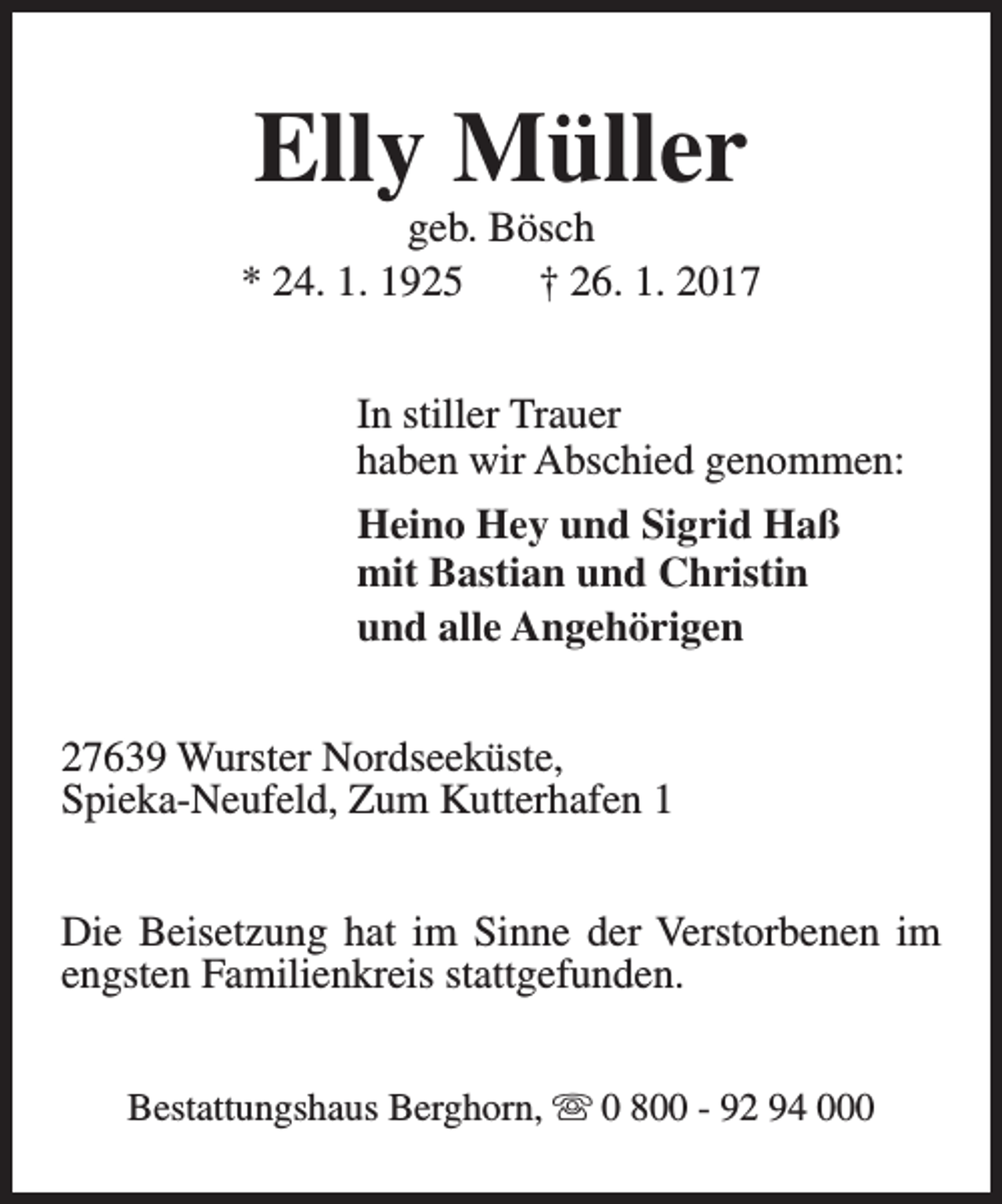 <p>Elly Müller</p><p>geb. Bösch<br />* 24. 1. 1925<br />† 26. 1. 2017<br />In stiller Trauer<br />haben wir Abschied genommen:<br />Heino Hey und Sigrid Haß<br />mit Bastian und Christin<br />und alle Angehörigen<br />27639 Wurster Nordseeküste,<br />Spieka-Neufeld, Zum Kutterhafen 1<br />Die Beisetzung hat im Sinne der Verstorbenen im<br />engsten Familienkreis stattgefunden.<br />Bestattungshaus Berghorn, s 0 800 - 92 94 000</p>