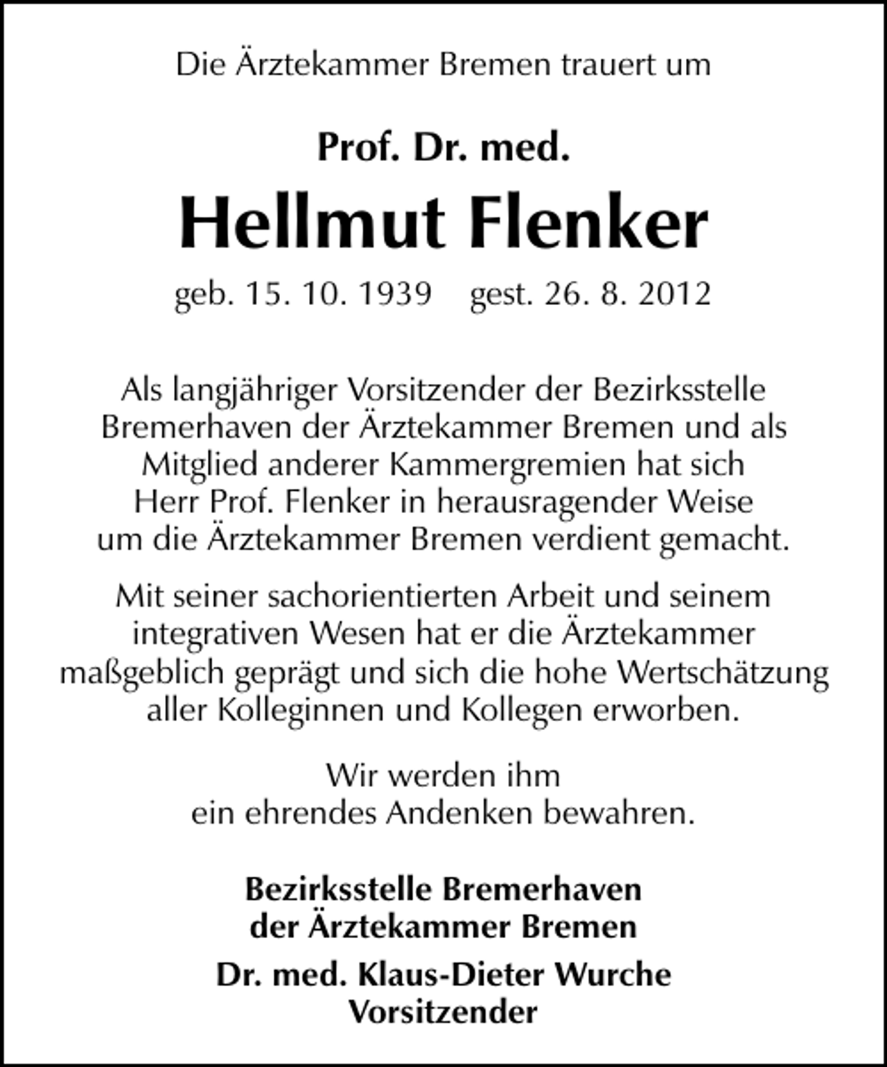 <p>Die Ärztekammer Bremen trauert um</p><p>Prof. Dr. med.</p><p>Hellmut Flenker</p><p>geb. 15. 10. 1939</p><p>gest. 26. 8. 2012</p><p>Als langjähriger Vorsitzender der Bezirksstelle<br />Bremerhaven der Ärztekammer Bremen und als<br />Mitglied anderer Kammergremien hat sich<br />Herr Prof. Flenker in herausragender Weise<br />um die Ärztekammer Bremen verdient gemacht.<br />Mit seiner sachorientierten Arbeit und seinem<br />integrativen Wesen hat er die Ärztekammer<br />maßgeblich geprägt und sich die hohe Wertschätzung<br />aller Kolleginnen und Kollegen erworben.<br />Wir werden ihm<br />ein ehrendes Andenken bewahren.<br />Bezirksstelle Bremerhaven<br />der Ärztekammer Bremen<br />Dr. med. Klaus-Dieter Wurche<br />Vorsitzender</p>