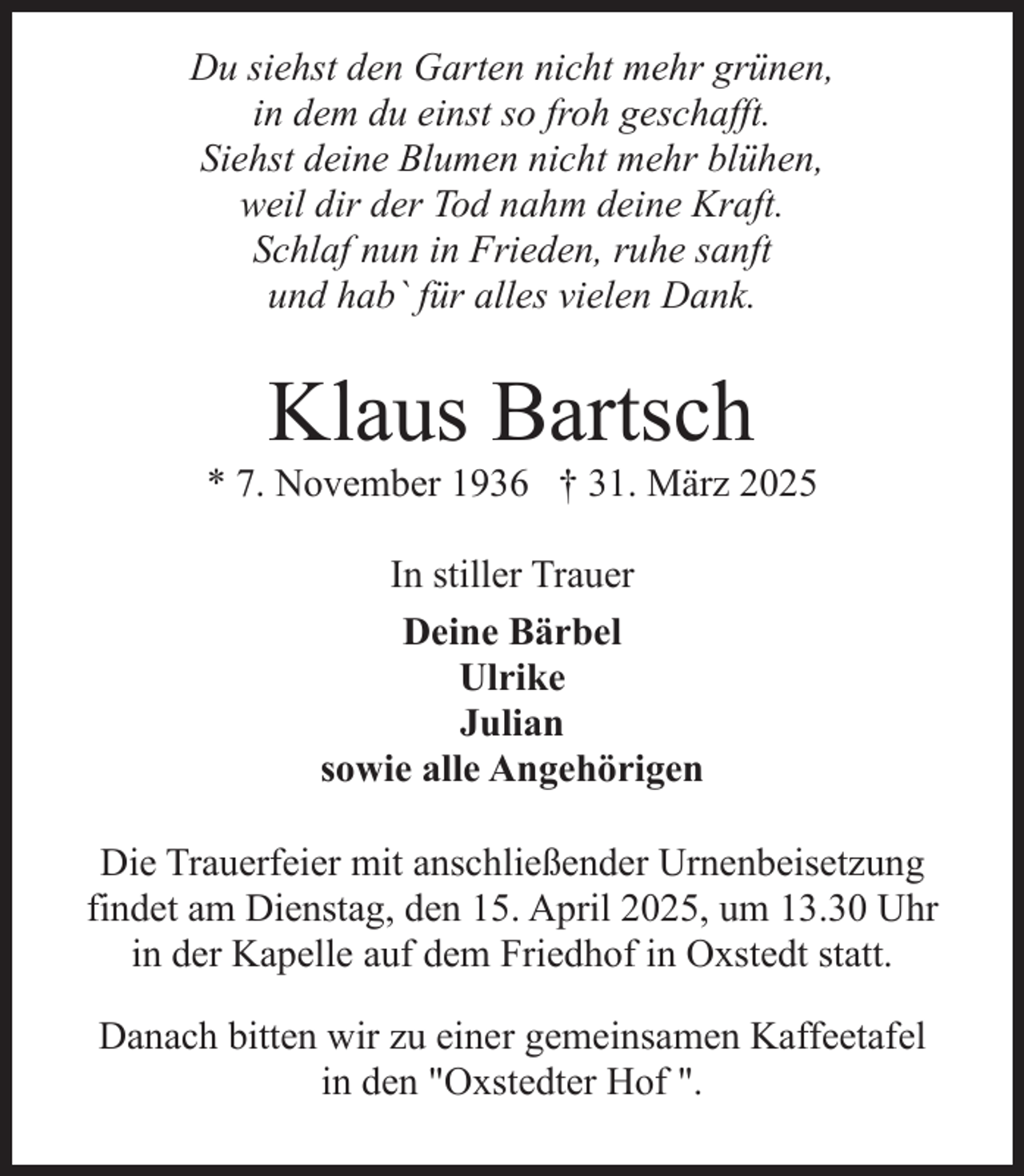 <p>Du siehst den Garten nicht mehr grünen,<br />in dem du einst so froh geschafft.<br />Siehst deine Blumen nicht mehr blühen,<br />weil dir der Tod nahm deine Kraft.<br />Schlaf nun in Frieden, ruhe sanft<br />und hab` für alles vielen Dank.</p><p>Klaus Bartsch</p><p>* 7. November 1936 † 31. März 2025<br />In stiller Trauer<br />Deine Bärbel<br />Ulrike<br />Julian<br />sowie alle Angehörigen<br />Die Trauerfeier mit anschließender Urnenbeisetzung<br />findet am Dienstag, den 15. April 2025, um 13.30 Uhr<br />in der Kapelle auf dem Friedhof in Oxstedt statt.<br />Danach bitten wir zu einer gemeinsamen Kaffeetafel<br />in den "Oxstedter Hof ".</p>