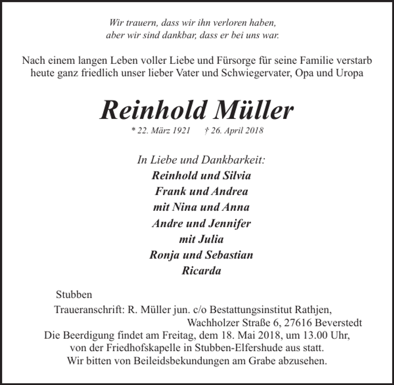 <p>Wir trauern, dass wir ihn verloren haben,<br />aber wir sind dankbar, dass er bei uns war.</p><p>Nach einem langen Leben voller Liebe und Fürsorge für seine Familie verstarb<br />heute ganz friedlich unser lieber Vater und Schwiegervater, Opa und Uropa</p><p>Reinhold Müller<br />* 22. März 1921</p><p>† 26. April 2018</p><p>In Liebe und Dankbarkeit:<br />Reinhold und Silvia<br />Frank und Andrea<br />mit Nina und Anna<br />Andre und Jennifer<br />mit Julia<br />Ronja und Sebastian<br />Ricarda<br />Stubben<br />Traueranschrift: R. Müller jun. c/o Bestattungsinstitut Rathjen,<br />Wachholzer Straße 6, 27616 Beverstedt<br />Die Beerdigung findet am Freitag, dem 18. Mai 2018, um 13.00 Uhr,<br />von der Friedhofskapelle in Stubben-Elfershude aus statt.<br />Wir bitten von Beileidsbekundungen am Grabe abzusehen.</p>