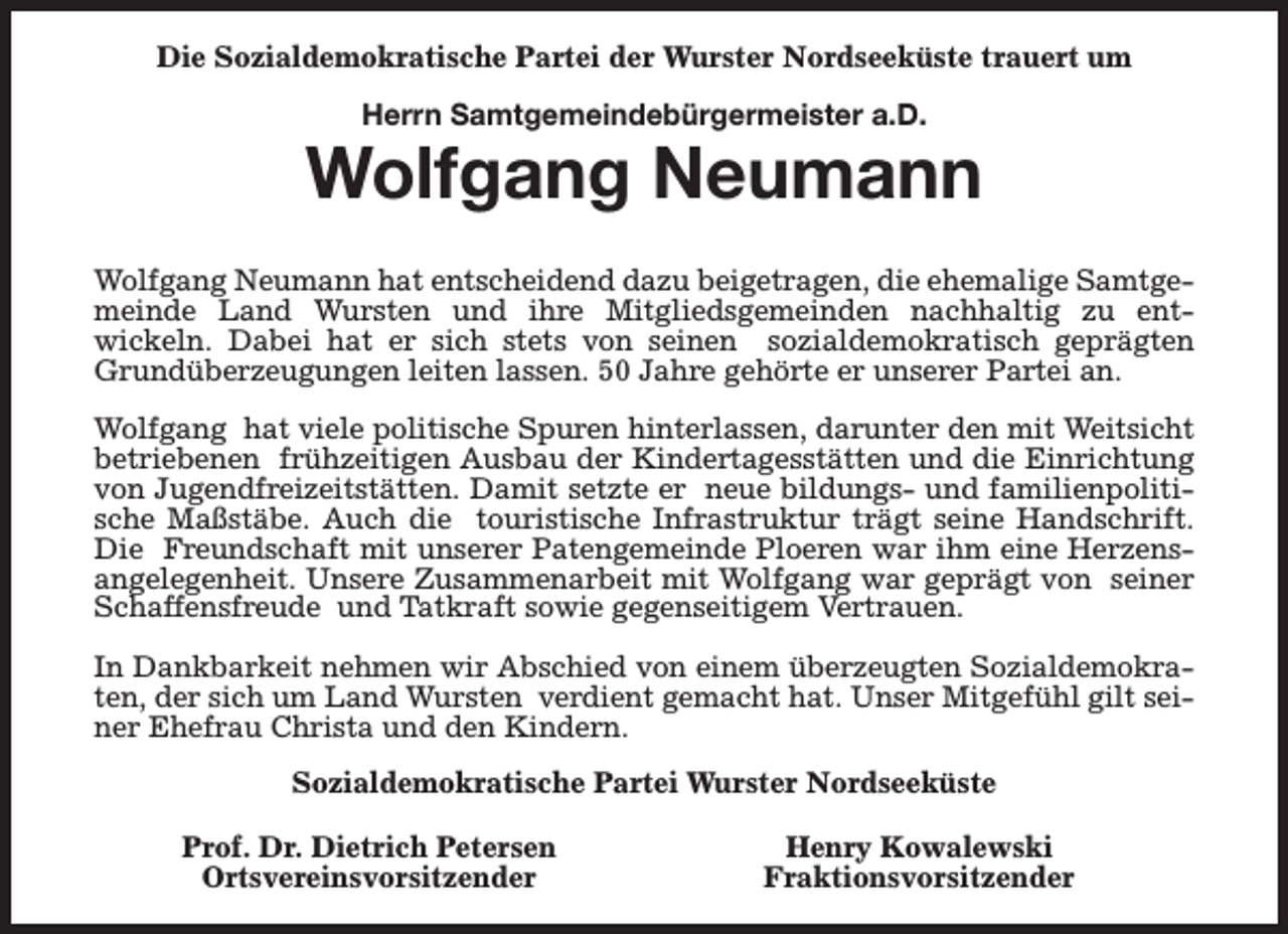 <p>Die Sozialdemokratische Partei der Wurster Nordseeküste trauert um<br />Herrn Samtgemeindebürgermeister a.D.</p><p>Wolfgang Neumann<br />Wolfgang Neumann hat entscheidend dazu beigetragen, die ehemalige Samtgemeinde Land Wursten und ihre Mitgliedsgemeinden nachhaltig zu entwickeln. Dabei hat er sich stets von seinen sozialdemokratisch geprägten<br />Grundüberzeugungen leiten lassen. 50 Jahre gehörte er unserer Partei an.<br />Wolfgang hat viele politische Spuren hinterlassen, darunter den mit Weitsicht<br />betriebenen frühzeitigen Ausbau der Kindertagesstätten und die Einrichtung<br />von Jugendfreizeitstätten. Damit setzte er neue bildungs- und familienpolitische Maßstäbe. Auch die touristische Infrastruktur trägt seine Handschrift.<br />Die Freundschaft mit unserer Patengemeinde Ploeren war ihm eine Herzensangelegenheit. Unsere Zusammenarbeit mit Wolfgang war geprägt von seiner<br />Schaffensfreude und Tatkraft sowie gegenseitigem Vertrauen.<br />In Dankbarkeit nehmen wir Abschied von einem überzeugten Sozialdemokraten, der sich um Land Wursten verdient gemacht hat. Unser Mitgefühl gilt seiner Ehefrau Christa und den Kindern.<br />Sozialdemokratische Partei Wurster Nordseeküste<br />Prof. Dr. Dietrich Petersen<br />Ortsvereinsvorsitzender</p><p>Henry Kowalewski<br />Fraktionsvorsitzender</p>