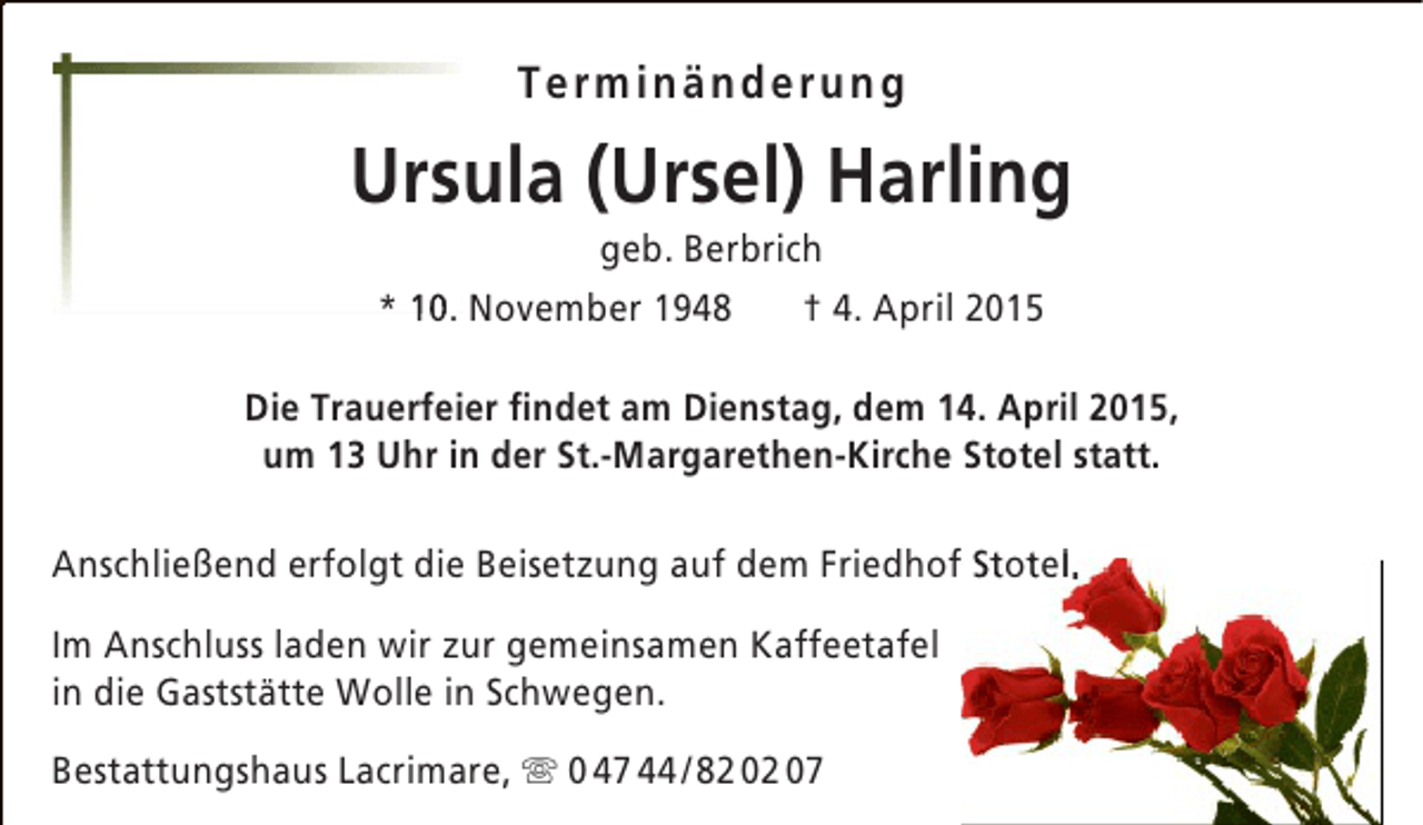 <p>Terminänderung</p><p>Ursula (Ursel) Harling<br />geb. Berbrich<br />† 4. April 2015<br />* 10. November 1948</p><p>Die Trauerfeier findet am Dienstag, dem 14. April 2015,<br />um 13 Uhr in der St.-Margarethen-Kirche Stotel statt.<br />f<br />t l<br />Anschließend erfolgt die Beisetzung auf dem Friedhof Stotel.<br />Im Anschluss laden wir zur gemeinsamen Kaffeetafel<br />in die Gaststätte Wolle in Schwegen.<br />Bestattungshaus Lacrimare,  0 47 44 / 82 02 07</p>
