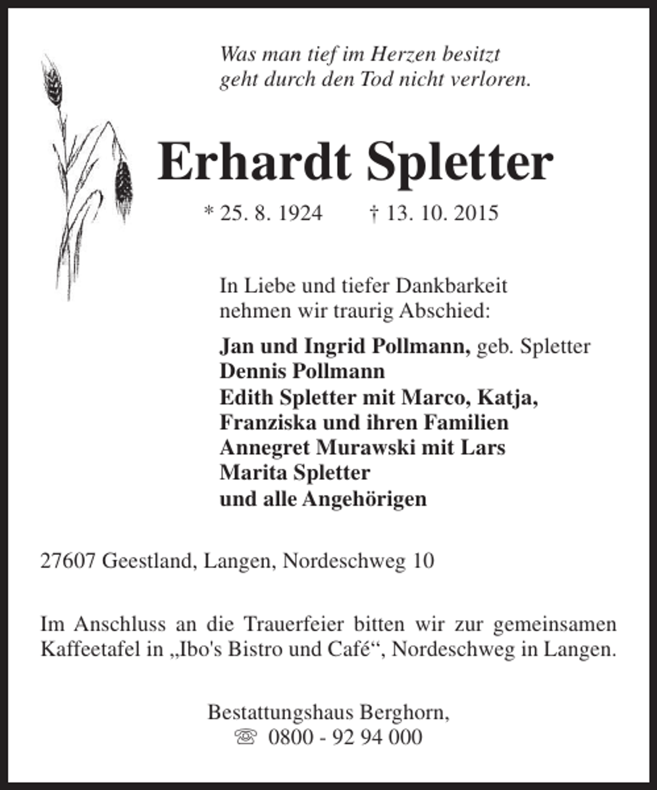<p>Was man tief im Herzen besitzt<br />geht durch den Tod nicht verloren.</p><p>Erhardt Spletter<br />* 25. 8. 1924</p><p>† 13. 10. 2015</p><p>In Liebe und tiefer Dankbarkeit<br />nehmen wir traurig Abschied:<br />Jan und Ingrid Pollmann, geb. Spletter<br />Dennis Pollmann<br />Edith Spletter mit Marco, Katja,<br />Franziska und ihren Familien<br />Annegret Murawski mit Lars<br />Marita Spletter<br />und alle Angehörigen<br />27607 Geestland, Langen, Nordeschweg 10<br />Im Anschluss an die Trauerfeier bitten wir zur gemeinsamen<br />Kaffeetafel in „Ibo's Bistro und Café“, Nordeschweg in Langen.<br />Bestattungshaus Berghorn,<br />s 0800 - 92 94 000</p>