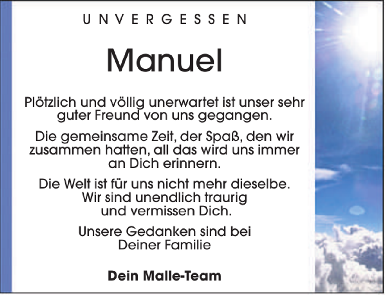 <p>U N V E R G E S S E N</p><p>Manuel<br />Plötzlich und völlig unerwartet ist unser sehr<br />guter Freund von uns gegangen.<br />Die gemeinsame Zeit, der Spaß, den wir<br />zusammen hatten, all das wird uns immer<br />an Dich erinnern.<br />Die Welt ist für uns nicht mehr dieselbe.<br />Wir sind unendlich traurig<br />und vermissen Dich.<br />Unsere Gedanken sind bei<br />Deiner Familie<br />Dein Malle-Team</p>