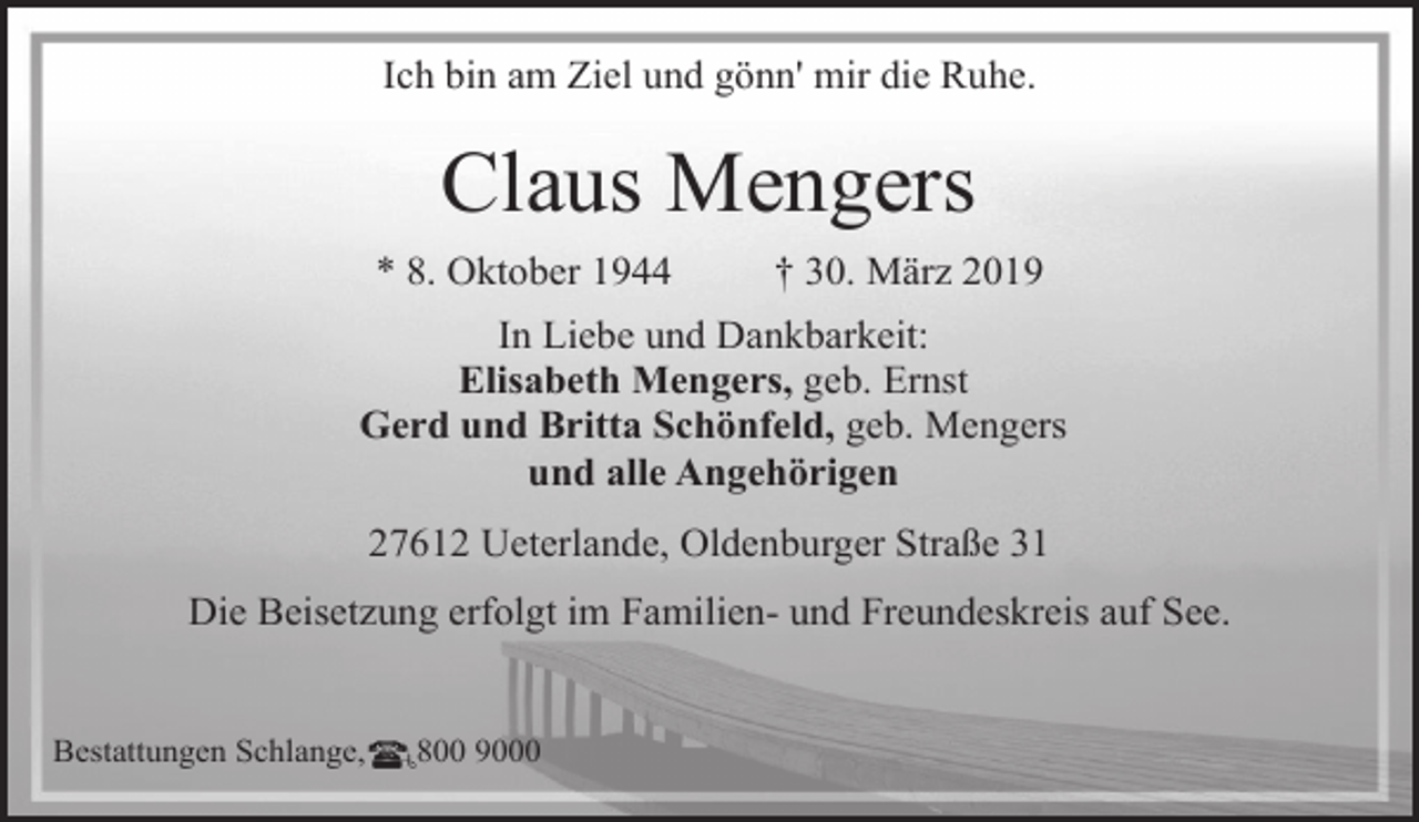 <p>Ich bin am Ziel und gönn' mir die Ruhe.</p><p>Claus Mengers<br />* 8. Oktober 1944</p><p>† 30. März 2019</p><p>In Liebe und Dankbarkeit:<br />Elisabeth Mengers, geb. Ernst<br />Gerd und Britta Schönfeld, geb. Mengers<br />und alle Angehörigen<br />27612 Ueterlande, Oldenburger Straße 31<br />Die Beisetzung erfolgt im Familien- und Freundeskreis auf See.<br />Bestattungen Schlange,</p><p>800 9000</p>