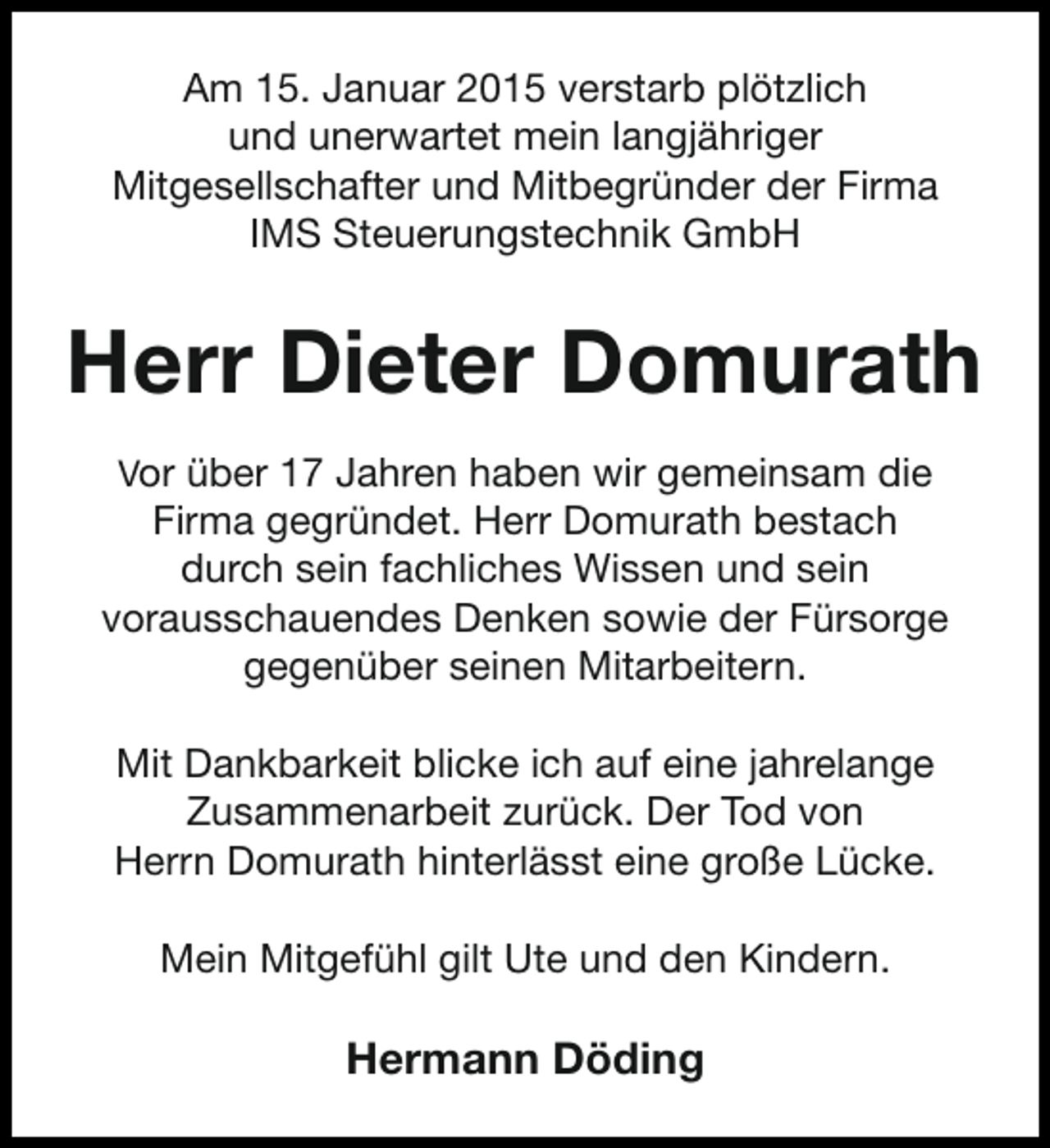 <p>Am 15. Januar 2015 verstarb plötzlich<br />und unerwartet mein langjähriger<br />Mitgesellschafter und Mitbegründer der Firma<br />IMS Steuerungstechnik GmbH</p><p>Herr Dieter Domurath<br />Vor über 17 Jahren haben wir gemeinsam die</p><p>Firma gegründet. Herr Domurath bestach<br />durch sein fachliches Wissen und sein<br />vorausschauendes Denken sowie der Fürsorge<br />gegenüber seinen Mitarbeitern.<br />Mit Dankbarkeit blicke ich auf eine jahrelange<br />Zusammenarbeit zurück. Der Tod von<br />Herrn Domurath hinterlässt eine große Lücke.<br />Mein Mitgefühl gilt Ute und den Kindern.</p><p>Hermann Döding</p>