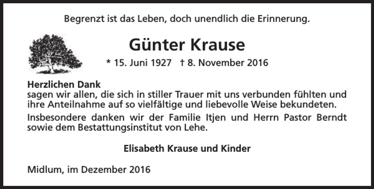 <p>Begrenzt ist das Leben, doch unendlich die Erinnerung.</p><p>Günter Krause<br />* 15. Juni 1927 † 8. November 2016<br />Herzlichen Dank<br />sagen wir allen, die sich in stiller Trauer mit uns verbunden fühlten und<br />ihre Anteilnahme auf so vielfältige und liebevolle Weise bekundeten.<br />Insbesondere danken wir der Familie Itjen und Herrn Pastor Berndt<br />sowie dem Bestattungsinstitut von Lehe.<br />Elisabeth Krause und Kinder<br />Midlum, im Dezember 2016</p>