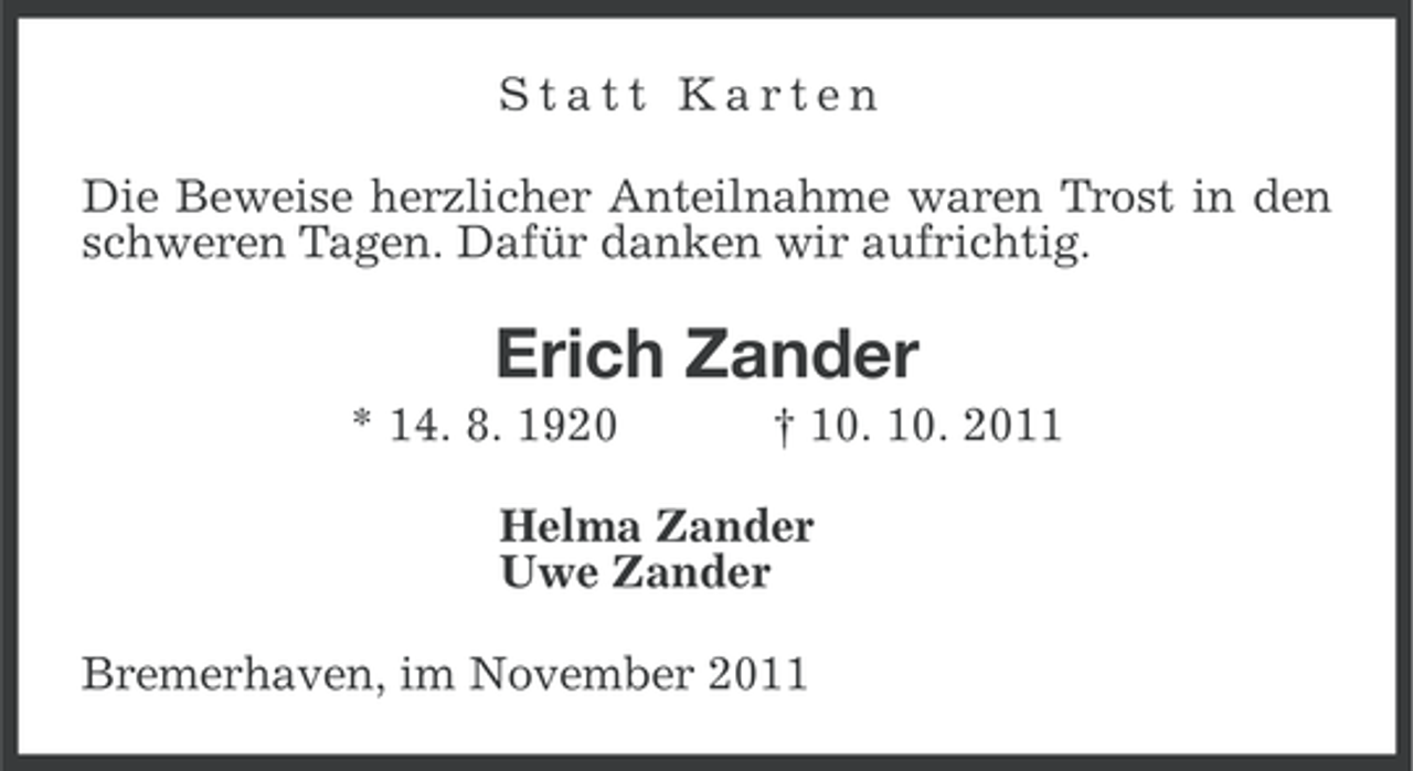 <p>Statt Karten<br />Die Beweise herzlicher Anteilnahme waren Trost in den<br />schweren Tagen. Dafür danken wir aufrichtig.</p><p>Erich Zander<br />* 14. 8. 1920</p><p>† 10. 10. 2011</p><p>Helma Zander<br />Uwe Zander<br />Bremerhaven, im November 2011</p>