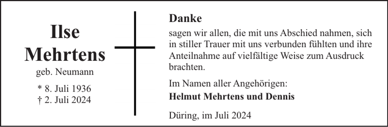 <p>Ilse<br />Mehrtens<br />geb. Neumann<br />* 8. Juli 1936<br />† 2. Juli 2024</p><p>Danke<br />sagen wir allen, die mit uns Abschied nahmen, sich<br />in stiller Trauer mit uns verbunden fühlten und ihre<br />Anteilnahme auf vielfältige Weise zum Ausdruck<br />brachten.<br />Im Namen aller Angehörigen:<br />Helmut Mehrtens und Dennis<br />Düring, im Juli 2024</p>