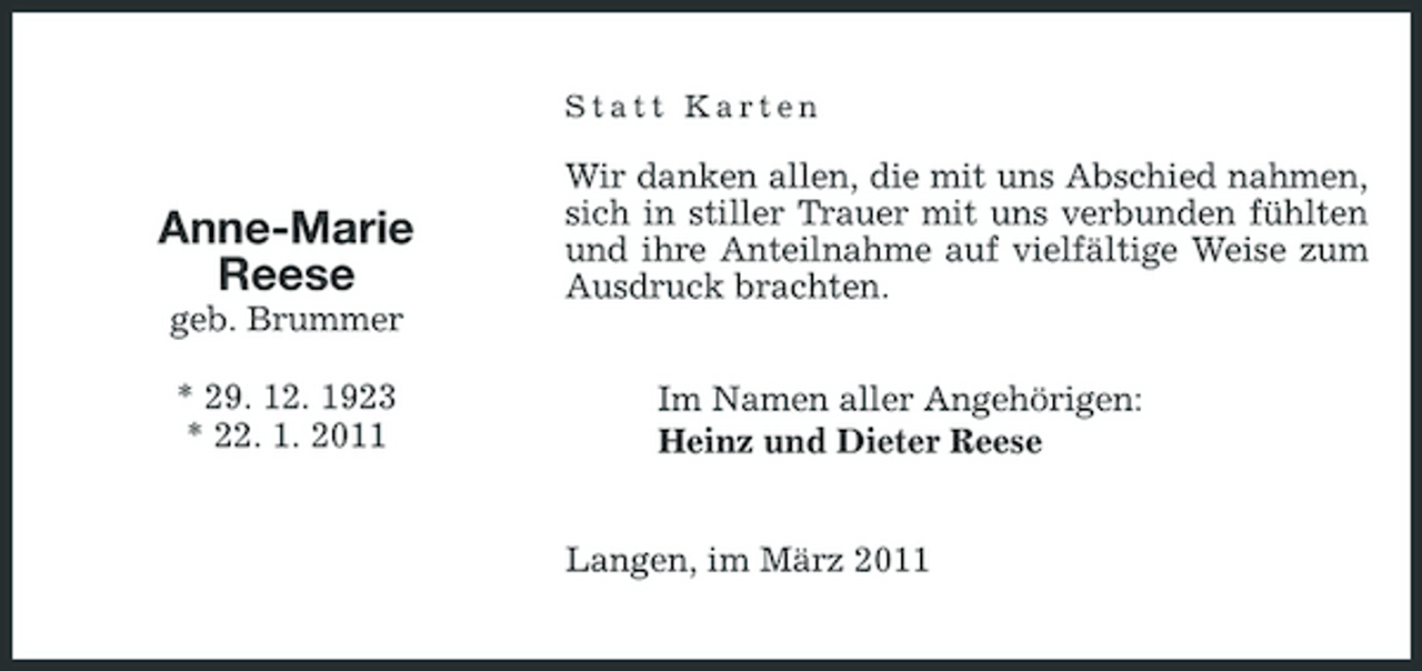 <p>Statt Karten</p><p>Anne-Marie Reese<br />geb. Brummer * 29. 12. 1923 * 22. 1. 2011</p><p>Wir danken allen, die mit uns Abschied nahmen, sich in stiller Trauer mit uns verbunden fühlten und ihre Anteilnahme auf vielfältige Weise zum Ausdruck brachten. Im Namen aller Angehörigen: Heinz und Dieter Reese Langen, im März 2011</p>