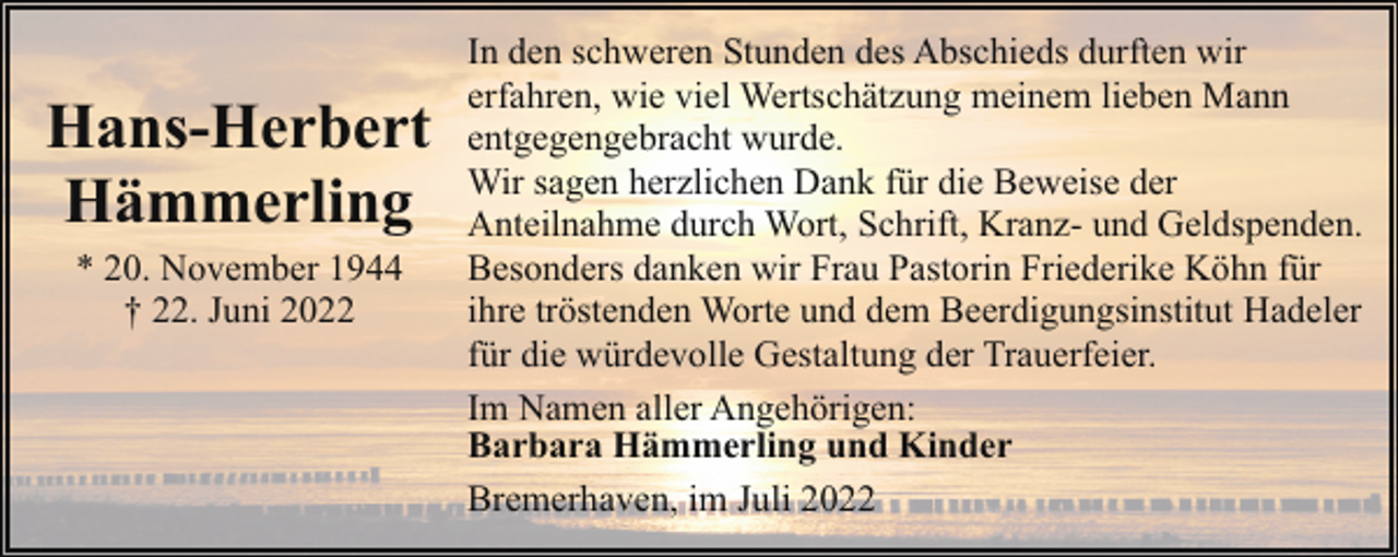 <p>Hans-Herbert<br />Hämmerling<br />* 20. November 1944<br />† 22. Juni 2022</p><p>In den schweren Stunden des Abschieds durften wir<br />erfahren, wie viel Wertschätzung meinem lieben Mann<br />entgegengebracht wurde.<br />Wir sagen herzlichen Dank für die Beweise der<br />Anteilnahme durch Wort, Schrift, Kranz- und Geldspenden.<br />Besonders danken wir Frau Pastorin Friederike Köhn für<br />ihre tröstenden Worte und dem Beerdigungsinstitut Hadeler<br />für die würdevolle Gestaltung der Trauerfeier.<br />Im Namen aller Angehörigen:<br />Barbara Hämmerling und Kinder<br />Bremerhaven, im Juli 2022</p>