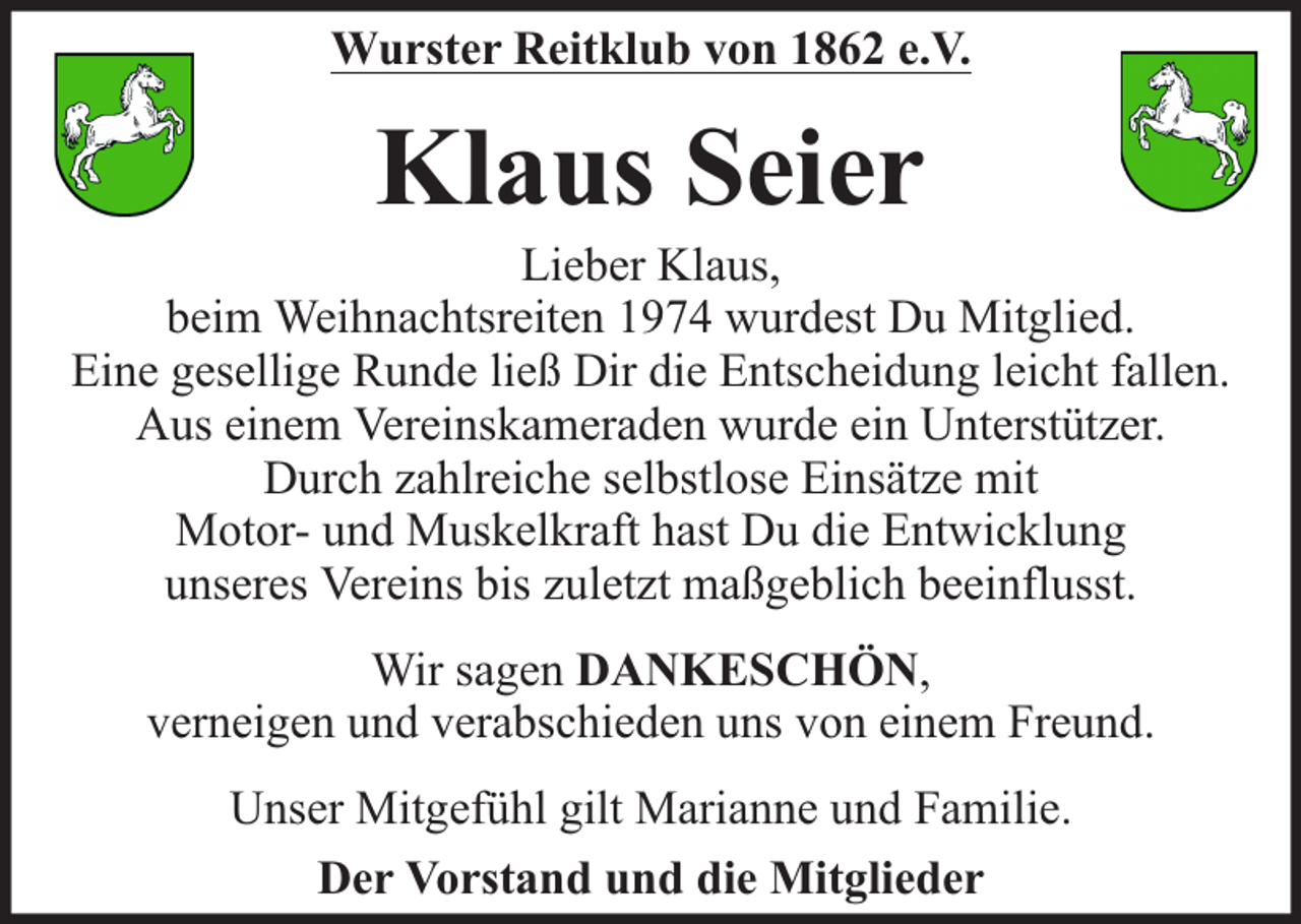 <p>Wurster Reitklub von 1862 e.V.</p><p>Klaus Seier</p><p>Lieber Klaus,<br />beim Weihnachtsreiten 1974 wurdest Du Mitglied.<br />Eine gesellige Runde ließ Dir die Entscheidung leicht fallen.<br />Aus einem Vereinskameraden wurde ein Unterstützer.<br />Durch zahlreiche selbstlose Einsätze mit<br />Motor- und Muskelkraft hast Du die Entwicklung<br />unseres Vereins bis zuletzt maßgeblich beeinflusst.<br />Wir sagen DANKESCHÖN,<br />verneigen und verabschieden uns von einem Freund.<br />Unser Mitgefühl gilt Marianne und Familie.<br />Der Vorstand und die Mitglieder</p>