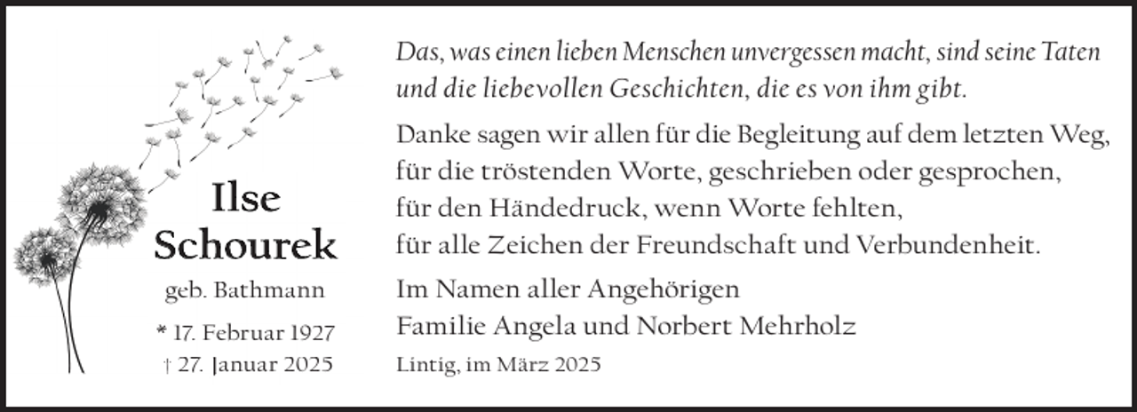 <p>Das, was einen lieben Menschen unvergessen macht, sind seine Taten<br />und die liebevollen Geschichten, die es von ihm gibt.</p><p>I l se<br />Schourek<br />geb. Bathmann<br />* 17. Februar 1927<br />† 27. Januar 2025</p><p>Danke sagen wir allen für die Begleitung auf dem letzten Weg,<br />für die tröstenden Worte, geschrieben oder gesprochen,<br />für den Händedruck, wenn Worte fehlten,<br />für alle Zeichen der Freundschaft und Verbundenheit.<br />Im Namen aller Angehörigen<br />Familie Angela und Norbert Mehrholz<br />Lintig, im März 2025</p>
