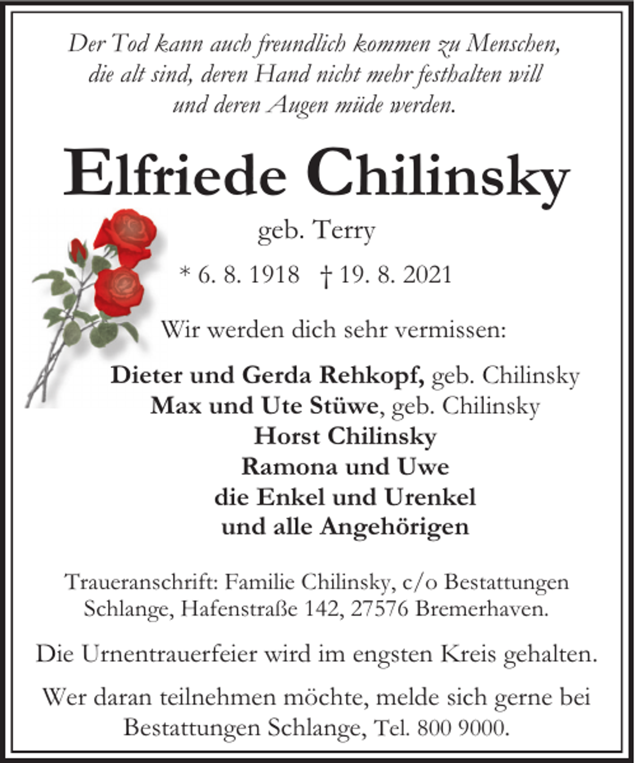 <p>Der Tod kann auch freundlich kommen zu Menschen,<br />die alt sind, deren Hand nicht mehr festhalten will<br />und deren Augen müde werden.</p><p>Elfriede Chilinsky<br />geb. Terry</p><p>* 6. 8. 1918 † 19. 8. 2021<br />Wir werden dich sehr vermissen:<br />Dieter und Gerda Rehkopf, geb. Chilinsky<br />Max und Ute Stüwe, geb. Chilinsky<br />Horst Chilinsky<br />Ramona und Uwe<br />die Enkel und Urenkel<br />und alle Angehörigen<br />Traueranschrift: Familie Chilinsky, c/o Bestattungen<br />Schlange, Hafenstraße 142, 27576 Bremerhaven.</p><p>Die Urnentrauerfeier wird im engsten Kreis gehalten.<br />Wer daran teilnehmen möchte, melde sich gerne bei<br />Bestattungen Schlange, Tel. 800 9000.</p>