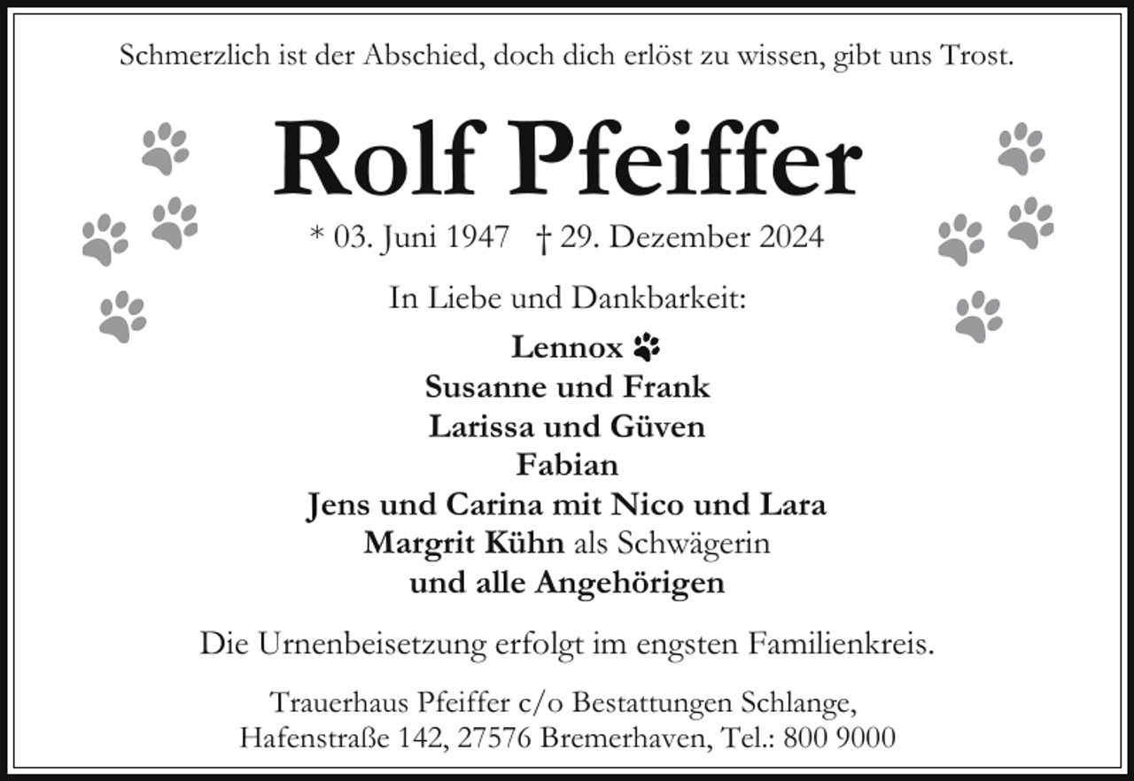 <p>Schmerzlich ist der Abschied, doch dich erlöst zu wissen, gibt uns Trost.</p><p>Rolf Pfeiffer<br />* 03. Juni 1947 † 29. Dezember 2024</p><p>In Liebe und Dankbarkeit:<br />Lennox<br />Susanne und Frank<br />Larissa und Güven<br />Fabian<br />Jens und Carina mit Nico und Lara<br />Margrit Kühn als Schwägerin<br />und alle Angehörigen<br />Die Urnenbeisetzung erfolgt im engsten Familienkreis.<br />Trauerhaus Pfeiffer c/o Bestattungen Schlange,<br />Hafenstraße 142, 27576 Bremerhaven, Tel.: 800 9000</p>