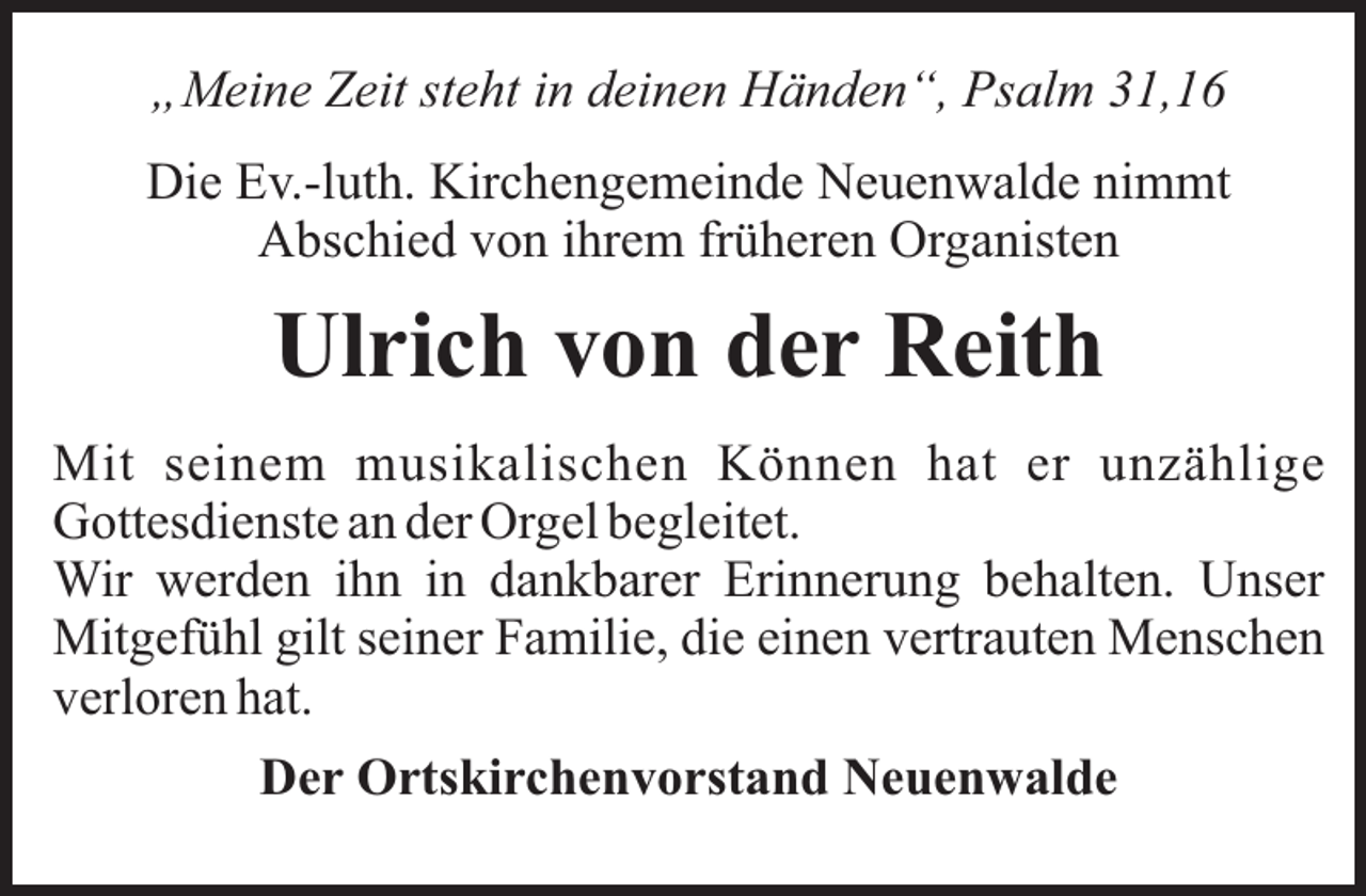 <p>„Meine Zeit steht in deinen Händen“, Psalm 31,16<br />Die Ev.-luth. Kirchengemeinde Neuenwalde nimmt<br />Abschied von ihrem früheren Organisten</p><p>Ulrich von der Reith<br />Mit seinem musikalischen Können hat er unzählige<br />Gottesdienste an der Orgel begleitet.<br />Wir werden ihn in dankbarer Erinnerung behalten. Unser<br />Mitgefühl gilt seiner Familie, die einen vertrauten Menschen<br />verloren hat.<br />Der Ortskirchenvorstand Neuenwalde</p>