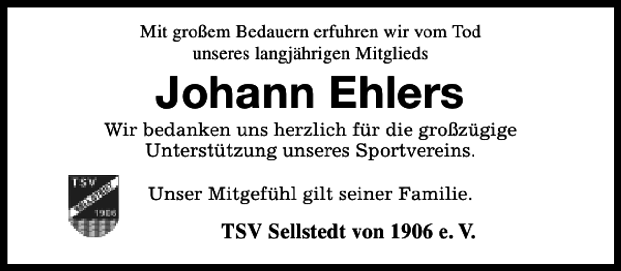 <p>Mit großem Bedauern erfuhren wir vom Tod<br />unseres langjährigen Mitglieds</p><p>Johann Ehlers</p><p>Wir bedanken uns herzlich für die großzügige<br />Unterstützung unseres Sportvereins.<br />Unser Mitgefühl gilt seiner Familie.</p><p>TSV Sellstedt von 1906 e. V.</p>