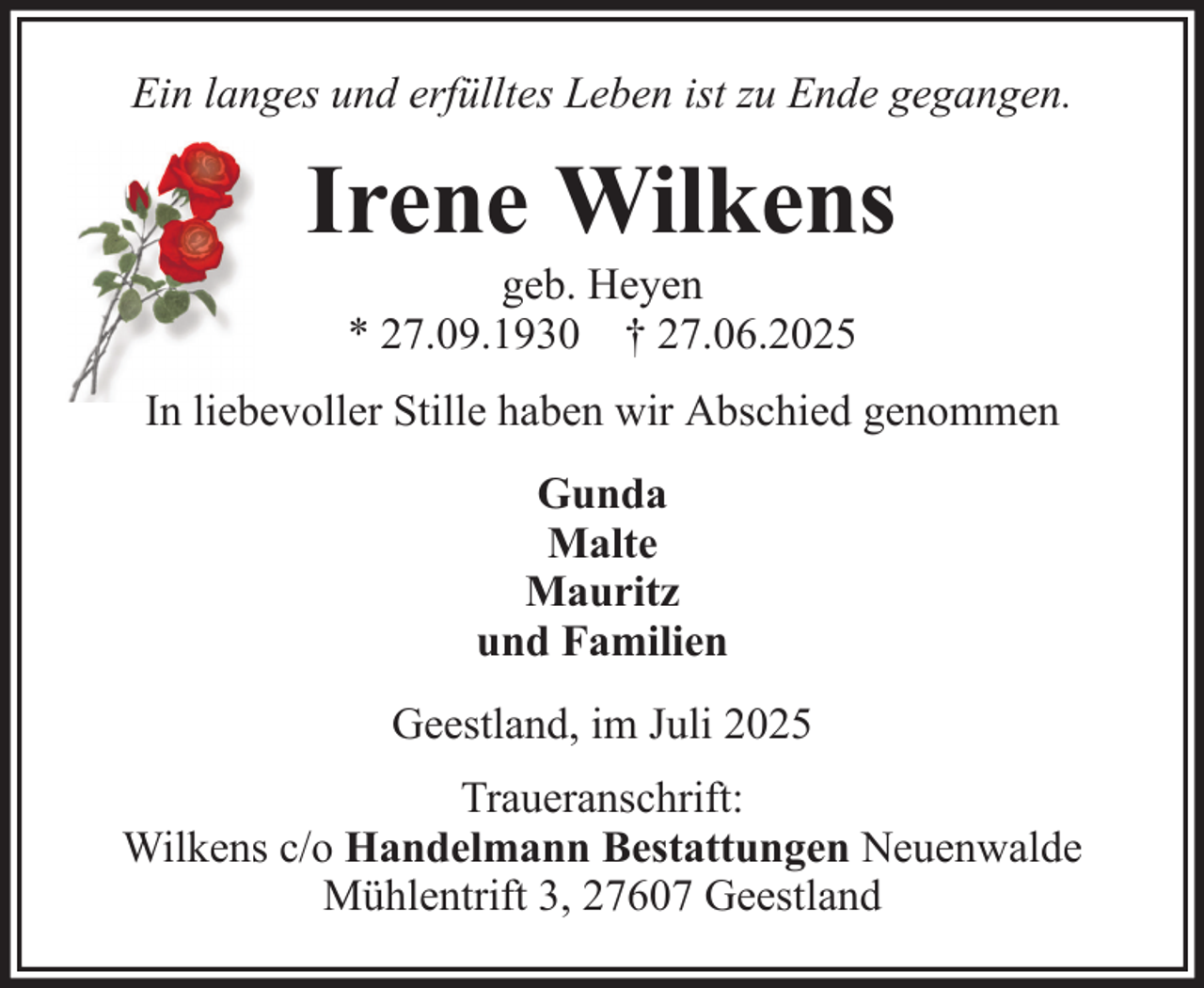 <p>Ein langes und erfülltes Leben ist zu Ende gegangen.</p><p>Irene Wilkens<br />geb. Heyen<br />* 27.09.1930 † 27.06.2025<br />In liebevoller Stille haben wir Abschied genommen<br />Gunda<br />Malte<br />Mauritz<br />und Familien<br />Geestland, im Juli 2025<br />Traueranschrift:<br />Wilkens c/o Handelmann Bestattungen Neuenwalde<br />Mühlentrift 3, 27607 Geestland</p>