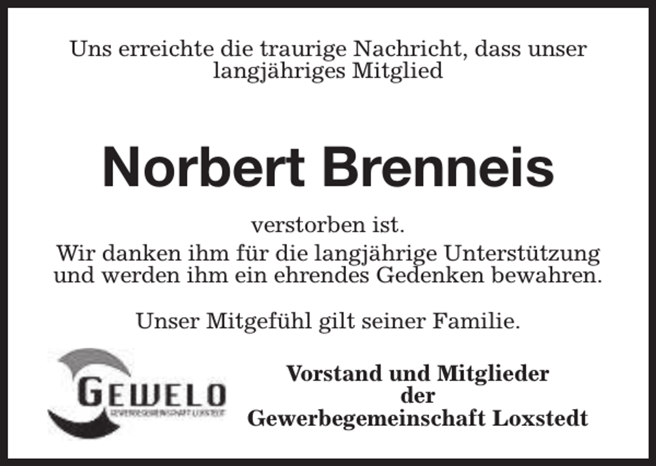 <p>Uns erreichte die traurige Nachricht, dass unser<br />langjähriges Mitglied</p><p>Norbert Brenneis<br />verstorben ist.<br />Wir danken ihm für die langjährige Unterstützung<br />und werden ihm ein ehrendes Gedenken bewahren.<br />Unser Mitgefühl gilt seiner Familie.<br />Vorstand und Mitglieder<br />der<br />Gewerbegemeinschaft Loxstedt</p>