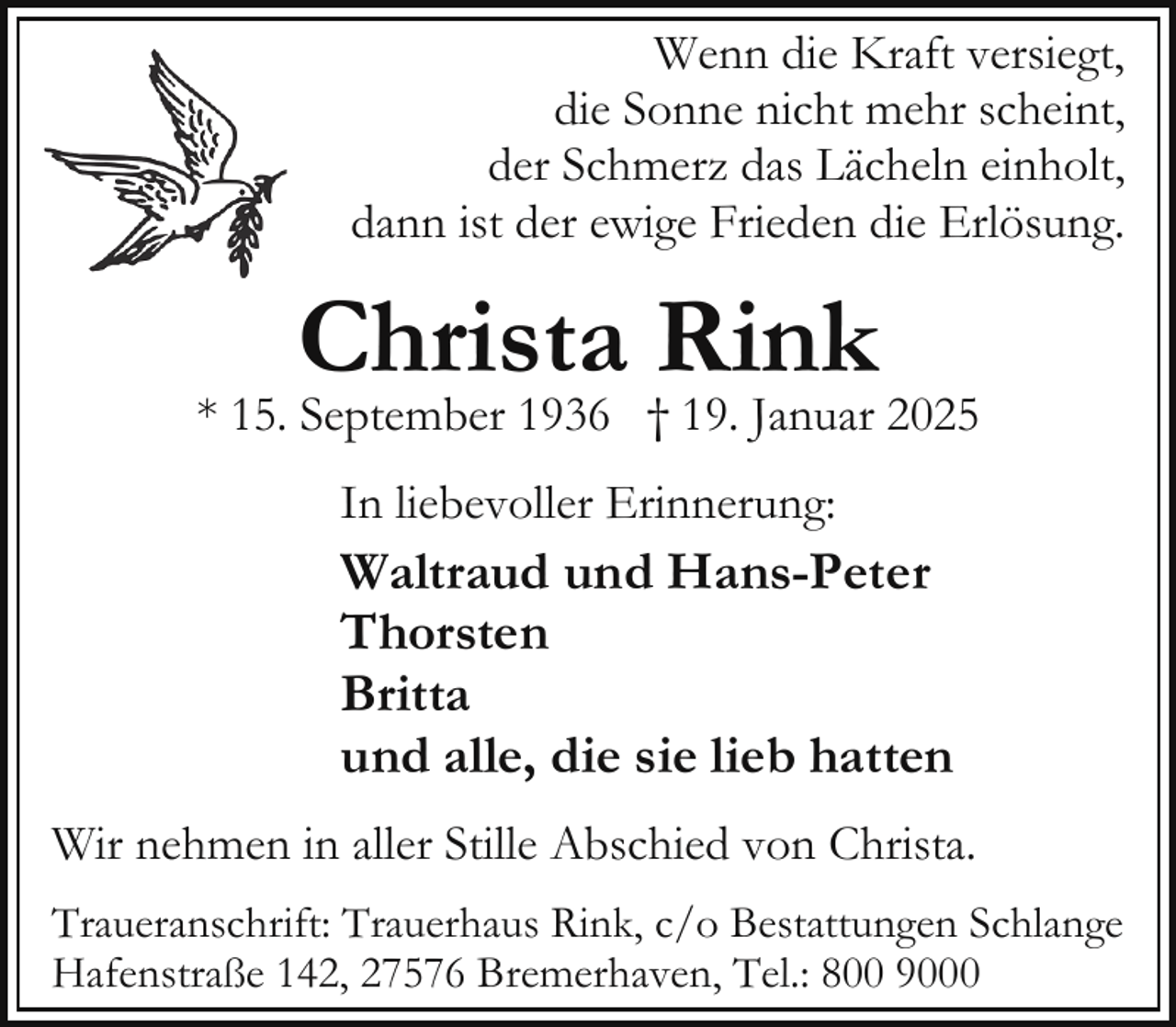 <p>Wenn die Kraft versiegt,<br />die Sonne nicht mehr scheint,<br />der Schmerz das Lächeln einholt,<br />dann ist der ewige Frieden die Erlösung.</p><p>Christa Rink</p><p>* 15. September 1936 † 19. Januar 2025<br />In liebevoller Erinnerung:</p><p>Waltraud und Hans-Peter<br />Thorsten<br />Britta<br />und alle, die sie lieb hatten<br />Wir nehmen in aller Stille Abschied von Christa.<br />Traueranschrift: Trauerhaus Rink, c/o Bestattungen Schlange<br />Hafenstraße 142, 27576 Bremerhaven, Tel.: 800 9000</p>