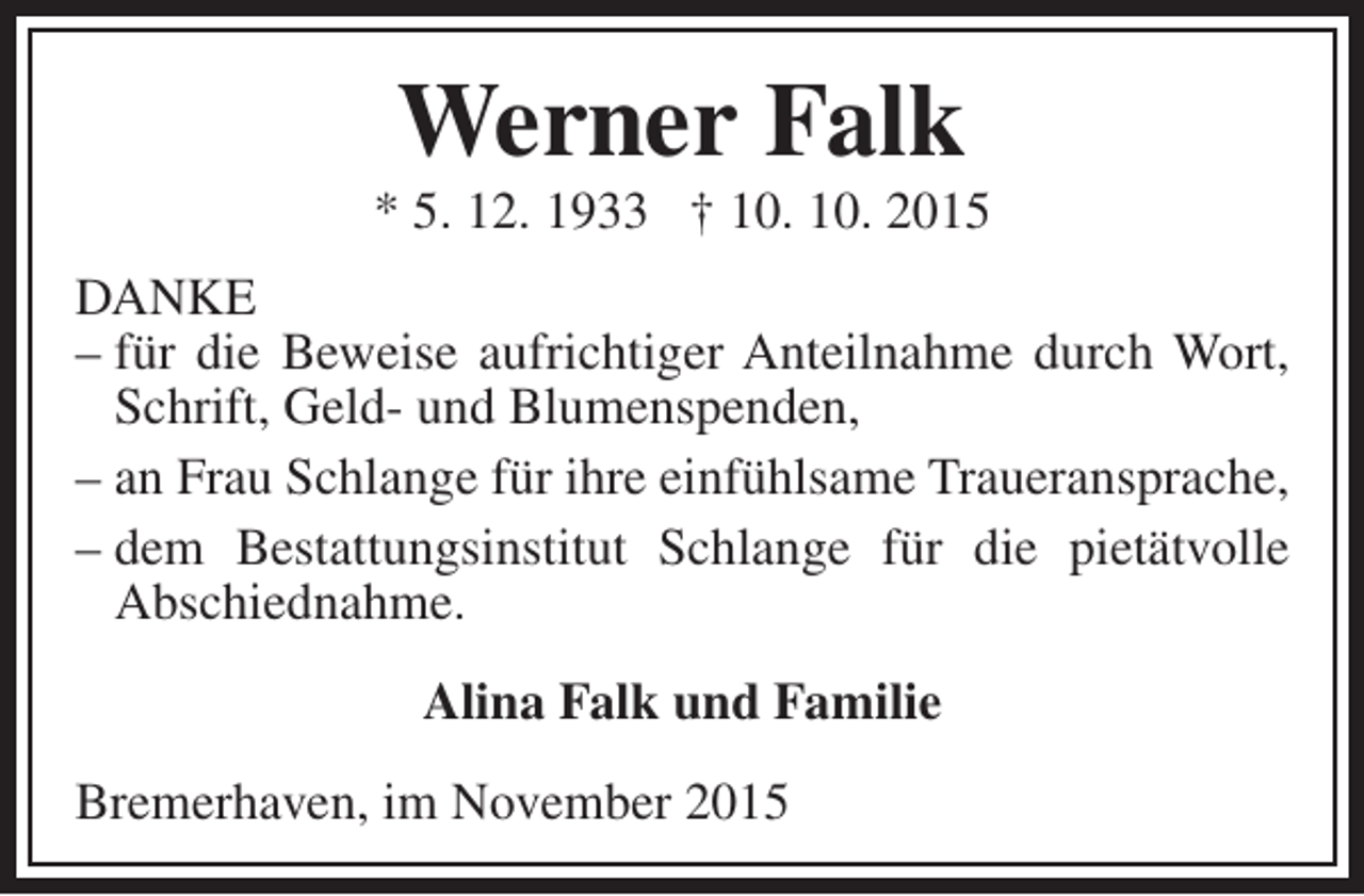 <p>Werner Falk</p><p>* 5. 12. 1933 † 10. 10. 2015<br />DANKE<br />– für die Beweise aufrichtiger Anteilnahme durch Wort,<br />Schrift, Geld- und Blumenspenden,<br />– an Frau Schlange für ihre einfühlsame Traueransprache,<br />– dem Bestattungsinstitut Schlange für die pietätvolle<br />Abschiednahme.<br />Alina Falk und Familie<br />Bremerhaven, im November 2015</p>