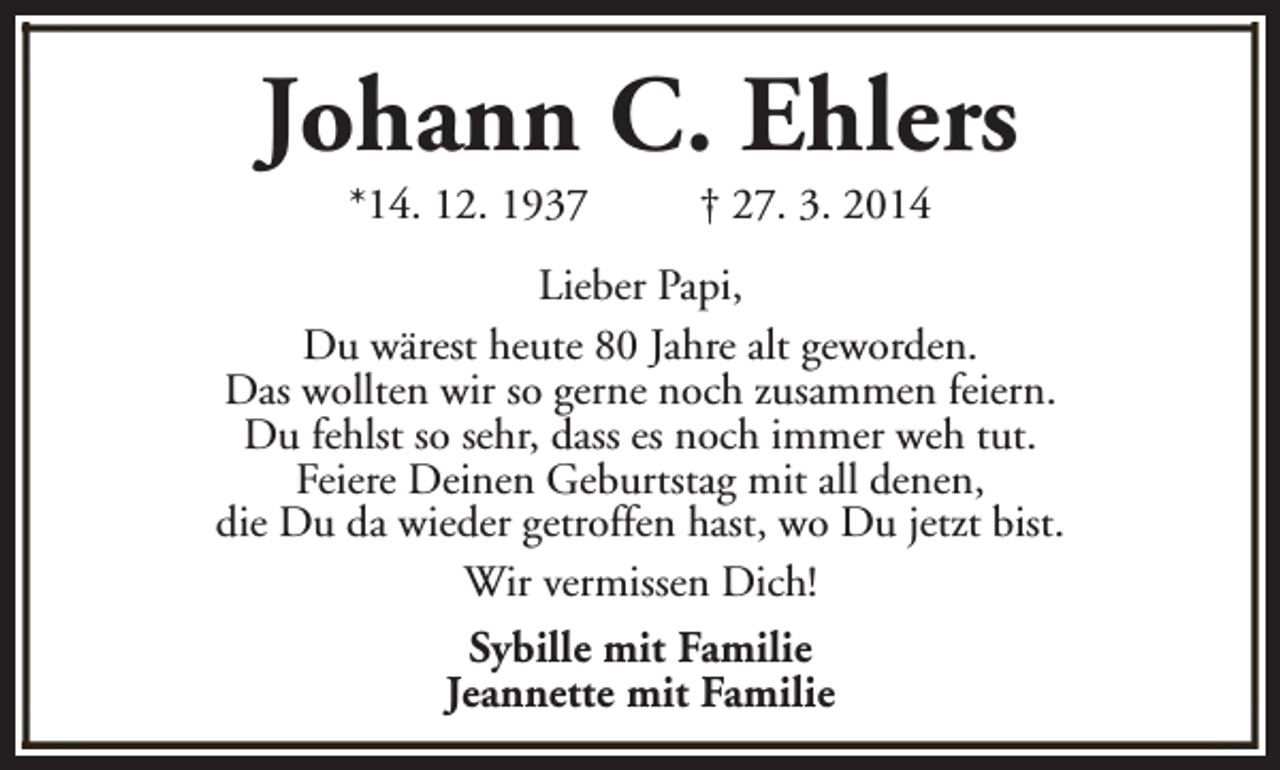 <p>Johann C. Ehlers<br />*14. 12. 1937</p><p>† 27. 3. 2014</p><p>Lieber Papi,<br />Du wärest heute 80 Jahre alt geworden.<br />Das wollten wir so gerne noch zusammen feiern.<br />Du fehlst so sehr, dass es noch immer weh tut.<br />Feiere Deinen Geburtstag mit all denen,<br />die Du da wieder getroffen hast, wo Du jetzt bist.<br />Wir vermissen Dich!<br />Sybille mit Familie<br />Jeannette mit Familie</p>